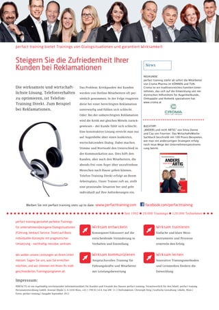 perfact training bietet Trainings von Dialogsituationen und garantiert Wirksamkeit



Steigern Sie die Zufriedenheit Ihrer                                                                                News
Kunden bei Reklamationen
                                                                                                                  NEUKUNDE:
                                                                                                                  perfact training stärkt ab sofort die Mitarbeiter
                                                                                                                  von Croma Pharma im KÖNNEN und TUN.
Die wirksamste und wirtschaft-                           Das Problem: Kritikpunkte der Kunden                     Croma ist ein traditionsreiches Familien-Unter-
                                                                                                                  nehmen, das sich auf die Entwicklung von me-
lichste Lösung, Telefonverhalten                         werden von Hotline-Mitarbeitern oft per-
                                                                                                                  dizinischen Hilfsmitteln für Augenheilkunde,
zu optimieren, ist Telefon-                              sönlich genommen. In der Folge reagieren                 Orthopädie und Ästhetik spezialisiert hat.
                                                                                                                  www.croma.at
Training Direkt. Zum Beispiel                            diese bei einer berechtigten Reklamation

bei Reklamationen.                                       unterwürfig und fühlen sich schlecht.

                                                         Oder: Bei der unberechtigten Reklamation

                                                         wird die Kritik mit gleichen Mitteln zurück-

                                                         gewiesen – der Kunde fühlt sich schlecht.                BUCHTIPP:
                                                                                                                  „ANDERS und nicht ARTIG“ von Silvia Danne
                                                         Eine konstruktive Lösung erreicht man nur
                                                                                                                  und Cay von Fournier. Das WirtschaftsWoche-
                                                         auf Augenhöhe über einen konkreten,                      Sachbuch beschreibt mit 100 Praxis-Beispielen,
                                                                                                                  wie man mit andersartigen Strategien erfolg-
                                                         wertschätzenden Dialog. Dabei machen
                                                                                                                  reich neue Wege der Unternehmenspositionie-
                                                         Stimme und Wortwahl den Unterschied in                   rung betritt.

                                                         der Kommunikation aus. Dies hilft den

                                                         Kunden, aber auch den Mitarbeitern, die

                                                         abends frei vom Ärger über unzufriedene

                                                         Menschen nach Hause gehen können.

                                                         Telefon-Training Direkt erfolgt an Ihrem

                                                         Arbeitsplatz. Unser Trainer ruft an, stellt

                                                         eine praxisnahe Situation her und geht

                                                         individuell auf Ihre Anforderungen ein.



         Bleiben Sie mit perfact training stets up to date:            www.perfacttraining.com                      facebook.com/perfacttraining

                                                                                              • Seit 1992 • 20.000 Trainings • 120.000 Teilnehmer
perfact training gestaltet perfekte Trainings
für unternehmensbezogene Dialogsituationen                          Wirksam entwickeln                                        Wirksam trainieren
(Führung, Verkauf, Service, Team) auf Basis                         Konsequent fokussiert auf die                             Einfache und klare Mess-

individueller Konzepte mit pragmatischer                            entscheidende Veränderung in                              instrumente und Prozesse

Umsetzung – nachhaltig, messbar, wirksam.                           Verhalten und Einstellung                                 ermitteln den Erfolg



Wir wollen unsere Leistungen an Ihrem Urteil                        Wirksam kommunizieren                                     Wirksam lernen
messen. Sagen Sie uns, was Sie erreichen                            Anspruchsvolles Training für                              Innovative Trainingsmethoden

möchten, und wir stimmen mit Ihnen Ihr maß-                         Führungskräfte und Mitarbeiter                            und Lernmedien fördern die

geschneidertes Trainingsprogramm ab.                                mit Leistungsbewertung                                    Entwicklung


Impressum:
PERFACTS ist ein regelmäßig erscheinendes Informationsblatt für Kunden und Freunde des Hauses perfact training. Verantwortlich für den Inhalt: perfact training
Personalentwicklung GmbH, Arsenal Objekt 3, A-1030 Wien, +43 1 799 65 14-0, Fax DW: 11 | Chefredaktion: Christoph Stieg | Grafische Gestaltung: Libelle, Wien |
Fotos: perfact training | Ausgabe September 2012
 