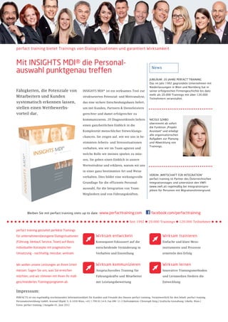 perfact training bietet Trainings von Dialogsituationen und garantiert Wirksamkeit



Mit INSIGHTS MDI® die Personal-                                                                                     News
auswahl punktgenau treffen
                                                                                                                  JUBILÄUM: 20 JAHRE PERFACT TRAINING
                                                                                                                  Das im Jahr 1992 gegründete Unternehmen mit
                                                                                                                  Niederlassungen in Wien und Nürnberg hat in
Fähigkeiten, die Potenziale von                          INSIGHTS MDI® ist ein wirksames Tool zur                 seiner erfolgreichen Firmengeschichte bis dato
                                                                                                                  mehr als 20.000 Trainings mit über 120.000
Mitarbeitern und Kunden                                  strukturierten Potenzial- und Motivanalyse,
                                                                                                                  Teilnehmern veranstaltet.
systematisch erkennen lassen,                            das eine sichere Entscheidungsbasis liefert,

stellen einen Wettbewerbs-                               um mit Kunden, Partnern & Dienstleistern

vorteil dar.                                             gerechter und damit erfolgreicher zu

                                                         kommunizieren. 20 Diagnostiktools liefern                NICOLE SZABO
                                                                                                                  übernimmt ab sofort
                                                         einen ganzheitlichen Einblick in die
                                                                                                                  die Funktion „Projekt
                                                         Komplexität menschlicher Entwicklungs-                   Assistant“ und erledigt
                                                                                                                  alle organisatorischen
                                                         chancen. Sie zeigen auf, wie wir uns in be-
                                                                                                                  Aufgaben zur Planung
                                                         stimmten Arbeits- und Stresssituationen                  und Abwicklung von
                                                                                                                  Trainings.
                                                         verhalten, wie wir im Team agieren und

                                                         welche Rolle wir meinen spielen zu müs-

                                                         sen. Sie geben einen Einblick in unsere

                                                         Wertestruktur und erklären, warum wir uns

                                                         in einer ganz bestimmten Art und Weise
                                                                                                                  VEREIN „WIRTSCHAFT FÜR INTEGRATION“
                                                         verhalten. Dies bildet eine wirkungsvolle
                                                                                                                  perfact training ist Partner des Österreichischen
                                                         Grundlage für die effiziente Personal-                   Integrationstages und unterstützt den VWFI
                                                                                                                  (www.vwfi.at) regelmäßig bei Integrationspro-
                                                         auswahl, für die Integration von Team-
                                                                                                                  jekten für Personen mit Migrationshintergrund.
                                                         Mitgliedern und von Führungskräften.




         Bleiben Sie mit perfact training stets up to date:            www.perfacttraining.com                      facebook.com/perfacttraining

                                                                                              • Seit 1992 • 20.000 Trainings • 120.000 Teilnehmer
perfact training gestaltet perfekte Trainings
für unternehmensbezogene Dialogsituationen                          Wirksam entwickeln                                        Wirksam trainieren
(Führung, Verkauf, Service, Team) auf Basis                         Konsequent fokussiert auf die                             Einfache und klare Mess-

individueller Konzepte mit pragmatischer                            entscheidende Veränderung in                              instrumente und Prozesse

Umsetzung – nachhaltig, messbar, wirksam.                           Verhalten und Einstellung                                 ermitteln den Erfolg



Wir wollen unsere Leistungen an Ihrem Urteil                        Wirksam kommunizieren                                     Wirksam lernen
messen. Sagen Sie uns, was Sie erreichen                            Anspruchsvolles Training für                              Innovative Trainingsmethoden

möchten, und wir stimmen mit Ihnen Ihr maß-                         Führungskräfte und Mitarbeiter                            und Lernmedien fördern die

geschneidertes Trainingsprogramm ab.                                mit Leistungsbewertung                                    Entwicklung


Impressum:
PERFACTS ist ein regelmäßig erscheinendes Informationsblatt für Kunden und Freunde des Hauses perfact training. Verantwortlich für den Inhalt: perfact training
Personalentwicklung GmbH, Arsenal Objekt 3, A-1030 Wien, +43 1 799 65 14-0, Fax DW: 11 | Chefredaktion: Christoph Stieg | Grafische Gestaltung: Libelle, Wien |
Fotos: perfact training, | Ausgabe 01, Juni 2012
 