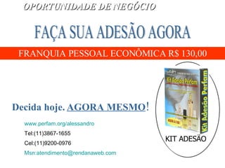 KIT ADESÃO FRANQUIA PESSOAL ECONÔMICA R$ 130,00 Decida hoje.   AGORA MESMO ! FAÇA SUA ADESÃO AGORA OPORTUNIDADE DE NEGÓCIO www.perfam.org/alessandro   Tel:(11)3867-1655 Cel:(11)9200-0976 Msn:atendimento@rendanaweb.com   