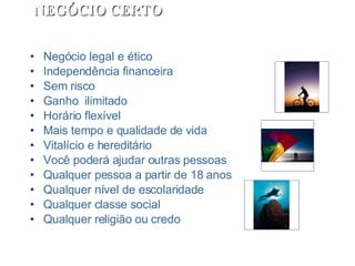 Negócio legal e ético Independência financeira Sem risco Ganho  ilimitado Horário flexível Mais tempo e qualidade de vida Vitalício e hereditário Você poderá ajudar outras pessoas Qualquer pessoa a partir de 18 anos Qualquer nível de escolaridade Qualquer classe social Qualquer religião ou credo NEGÓCIO CERTO 