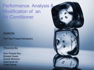 Performance Analysis &
Modification of an
Air Conditioner
Presented By:
Devi Prasad Ray
Mukesh Swain
Subrat Mohanty
Syed Azad Ali
Vivek Panda
Guided By:
Prof Tara Prasad Mahapatra
 