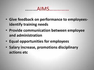 ………AIMS…………… 
• Give feedback on performance to employees-identify 
training needs 
• Provide communication between employee 
and administration 
• Equal opportunities for employees 
• Salary increase, promotions disciplinary 
actions etc 
10 
 