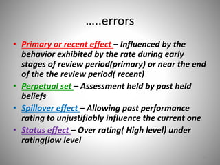 …..errors 
• Primary or recent effect – Influenced by the 
behavior exhibited by the rate during early 
stages of review period(primary) or near the end 
of the the review period( recent) 
• Perpetual set – Assessment held by past held 
beliefs 
• Spillover effect – Allowing past performance 
rating to unjustifiably influence the current one 
• Status effect – Over rating( High level) under 
rating(low level 
15 
 