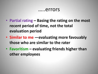 …..errors 
• Partial rating – Basing the rating on the most 
recent period of time, not the total 
evaluation period 
• Similar to me —evaluating more favouably 
those who are similar to the rater 
• Favoritism – evaluating friends higher than 
other employees 
16 
 
