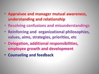 • Appraisee and manager mutual awareness, 
understanding and relationship 
• Resolving confusions and misunderstandings 
• Reinforcing and organizational philosophies, 
values, aims, strategies, priorities, etc 
• Delegation, additional responsibilities, 
employee growth and development 
• Counseling and feedback 
18 
 