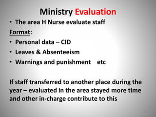 Ministry Evaluation 
• The area H Nurse evaluate staff 
Format: 
• Personal data – CID 
• Leaves & Absenteeism 
• Warnings and punishment etc 
If staff transferred to another place during the 
year – evaluated in the area stayed more time 
and other in-charge contribute to this 
20 
 