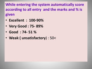 While entering the system automatically score 
according to all entry and the marks and % is 
given 
• Excellent : 100-90% 
• Very Good : 75- 89% 
• Good : 74- 51 % 
• Weak ( unsatisfactory) : 50< 
22 
 