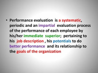 • Performance evaluation is a systematic, 
periodic and an impartial evaluation process 
of the performance of each employee by 
his/her immediate superior; pertaining to 
his job description , his potentials to do 
better performance and its relationship to 
the goals of the organization 
6 
 