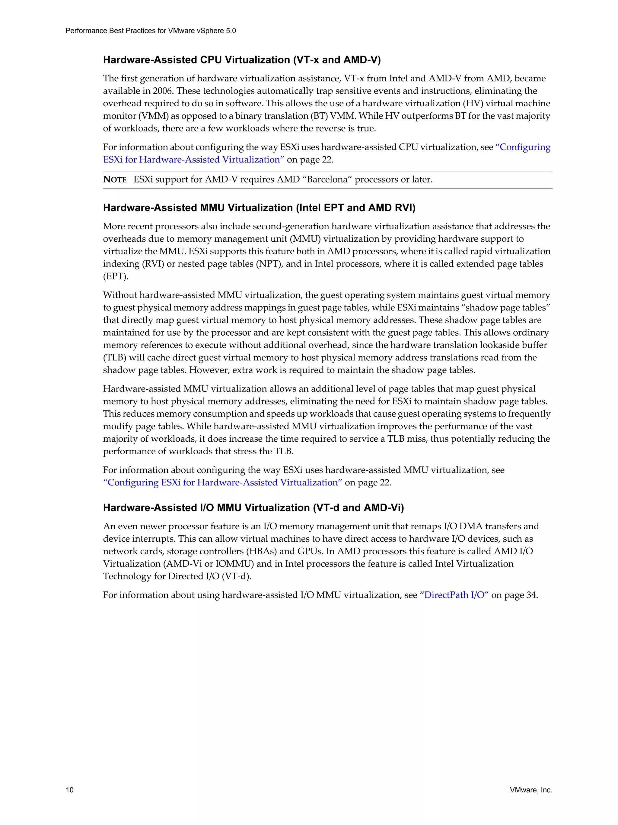 Performance Best Practices for VMware vSphere 5.0
10 VMware, Inc.
Hardware-Assisted CPU Virtualization (VT-x and AMD-V)
The first generation of hardware virtualization assistance, VT-x from Intel and AMD-V from AMD, became
available in 2006. These technologies automatically trap sensitive events and instructions, eliminating the
overhead required to do so in software. This allows the use of a hardware virtualization (HV) virtual machine
monitor (VMM) as opposed to a binary translation (BT) VMM. While HV outperforms BT for the vast majority
of workloads, there are a few workloads where the reverse is true.
For information about configuring the way ESXi uses hardware-assisted CPU virtualization, see “Configuring
ESXi for Hardware-Assisted Virtualization” on page 22.
Hardware-Assisted MMU Virtualization (Intel EPT and AMD RVI)
More recent processors also include second-generation hardware virtualization assistance that addresses the
overheads due to memory management unit (MMU) virtualization by providing hardware support to
virtualize the MMU. ESXi supports this feature both in AMD processors, where it is called rapid virtualization
indexing (RVI) or nested page tables (NPT), and in Intel processors, where it is called extended page tables
(EPT).
Without hardware-assisted MMU virtualization, the guest operating system maintains guest virtual memory
to guest physical memory address mappings in guest page tables, while ESXi maintains “shadow page tables”
that directly map guest virtual memory to host physical memory addresses. These shadow page tables are
maintained for use by the processor and are kept consistent with the guest page tables. This allows ordinary
memory references to execute without additional overhead, since the hardware translation lookaside buffer
(TLB) will cache direct guest virtual memory to host physical memory address translations read from the
shadow page tables. However, extra work is required to maintain the shadow page tables.
Hardware-assisted MMU virtualization allows an additional level of page tables that map guest physical
memory to host physical memory addresses, eliminating the need for ESXi to maintain shadow page tables.
This reduces memory consumption and speeds up workloads that cause guest operating systems to frequently
modify page tables. While hardware-assisted MMU virtualization improves the performance of the vast
majority of workloads, it does increase the time required to service a TLB miss, thus potentially reducing the
performance of workloads that stress the TLB.
For information about configuring the way ESXi uses hardware-assisted MMU virtualization, see
“Configuring ESXi for Hardware-Assisted Virtualization” on page 22.
Hardware-Assisted I/O MMU Virtualization (VT-d and AMD-Vi)
An even newer processor feature is an I/O memory management unit that remaps I/O DMA transfers and
device interrupts. This can allow virtual machines to have direct access to hardware I/O devices, such as
network cards, storage controllers (HBAs) and GPUs. In AMD processors this feature is called AMD I/O
Virtualization (AMD-Vi or IOMMU) and in Intel processors the feature is called Intel Virtualization
Technology for Directed I/O (VT-d).
For information about using hardware-assisted I/O MMU virtualization, see “DirectPath I/O” on page 34.
NOTE ESXi support for AMD-V requires AMD “Barcelona” processors or later.
 