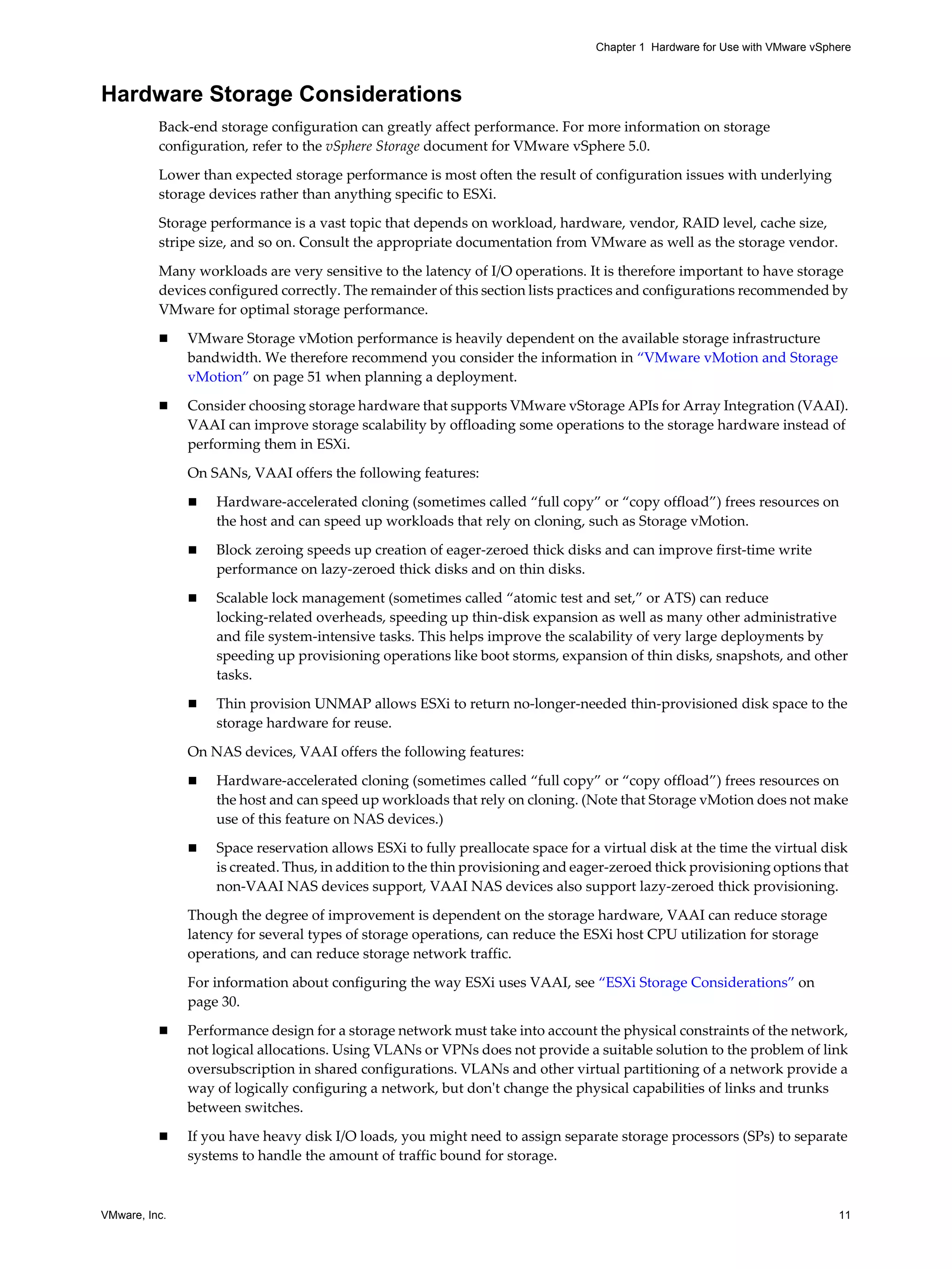 VMware, Inc. 11
Chapter 1 Hardware for Use with VMware vSphere
Hardware Storage Considerations
Back-end storage configuration can greatly affect performance. For more information on storage
configuration, refer to the vSphere Storage document for VMware vSphere 5.0.
Lower than expected storage performance is most often the result of configuration issues with underlying
storage devices rather than anything specific to ESXi.
Storage performance is a vast topic that depends on workload, hardware, vendor, RAID level, cache size,
stripe size, and so on. Consult the appropriate documentation from VMware as well as the storage vendor.
Many workloads are very sensitive to the latency of I/O operations. It is therefore important to have storage
devices configured correctly. The remainder of this section lists practices and configurations recommended by
VMware for optimal storage performance.
VMware Storage vMotion performance is heavily dependent on the available storage infrastructure
bandwidth. We therefore recommend you consider the information in “VMware vMotion and Storage
vMotion” on page 51 when planning a deployment.
Consider choosing storage hardware that supports VMware vStorage APIs for Array Integration (VAAI).
VAAI can improve storage scalability by offloading some operations to the storage hardware instead of
performing them in ESXi.
On SANs, VAAI offers the following features:
Hardware-accelerated cloning (sometimes called “full copy” or “copy offload”) frees resources on
the host and can speed up workloads that rely on cloning, such as Storage vMotion.
Block zeroing speeds up creation of eager-zeroed thick disks and can improve first-time write
performance on lazy-zeroed thick disks and on thin disks.
Scalable lock management (sometimes called “atomic test and set,” or ATS) can reduce
locking-related overheads, speeding up thin-disk expansion as well as many other administrative
and file system-intensive tasks. This helps improve the scalability of very large deployments by
speeding up provisioning operations like boot storms, expansion of thin disks, snapshots, and other
tasks.
Thin provision UNMAP allows ESXi to return no-longer-needed thin-provisioned disk space to the
storage hardware for reuse.
On NAS devices, VAAI offers the following features:
Hardware-accelerated cloning (sometimes called “full copy” or “copy offload”) frees resources on
the host and can speed up workloads that rely on cloning. (Note that Storage vMotion does not make
use of this feature on NAS devices.)
Space reservation allows ESXi to fully preallocate space for a virtual disk at the time the virtual disk
is created. Thus, in addition to the thin provisioning and eager-zeroed thick provisioning options that
non-VAAI NAS devices support, VAAI NAS devices also support lazy-zeroed thick provisioning.
Though the degree of improvement is dependent on the storage hardware, VAAI can reduce storage
latency for several types of storage operations, can reduce the ESXi host CPU utilization for storage
operations, and can reduce storage network traffic.
For information about configuring the way ESXi uses VAAI, see “ESXi Storage Considerations” on
page 30.
Performance design for a storage network must take into account the physical constraints of the network,
not logical allocations. Using VLANs or VPNs does not provide a suitable solution to the problem of link
oversubscription in shared configurations. VLANs and other virtual partitioning of a network provide a
way of logically configuring a network, but don't change the physical capabilities of links and trunks
between switches.
If you have heavy disk I/O loads, you might need to assign separate storage processors (SPs) to separate
systems to handle the amount of traffic bound for storage.
 