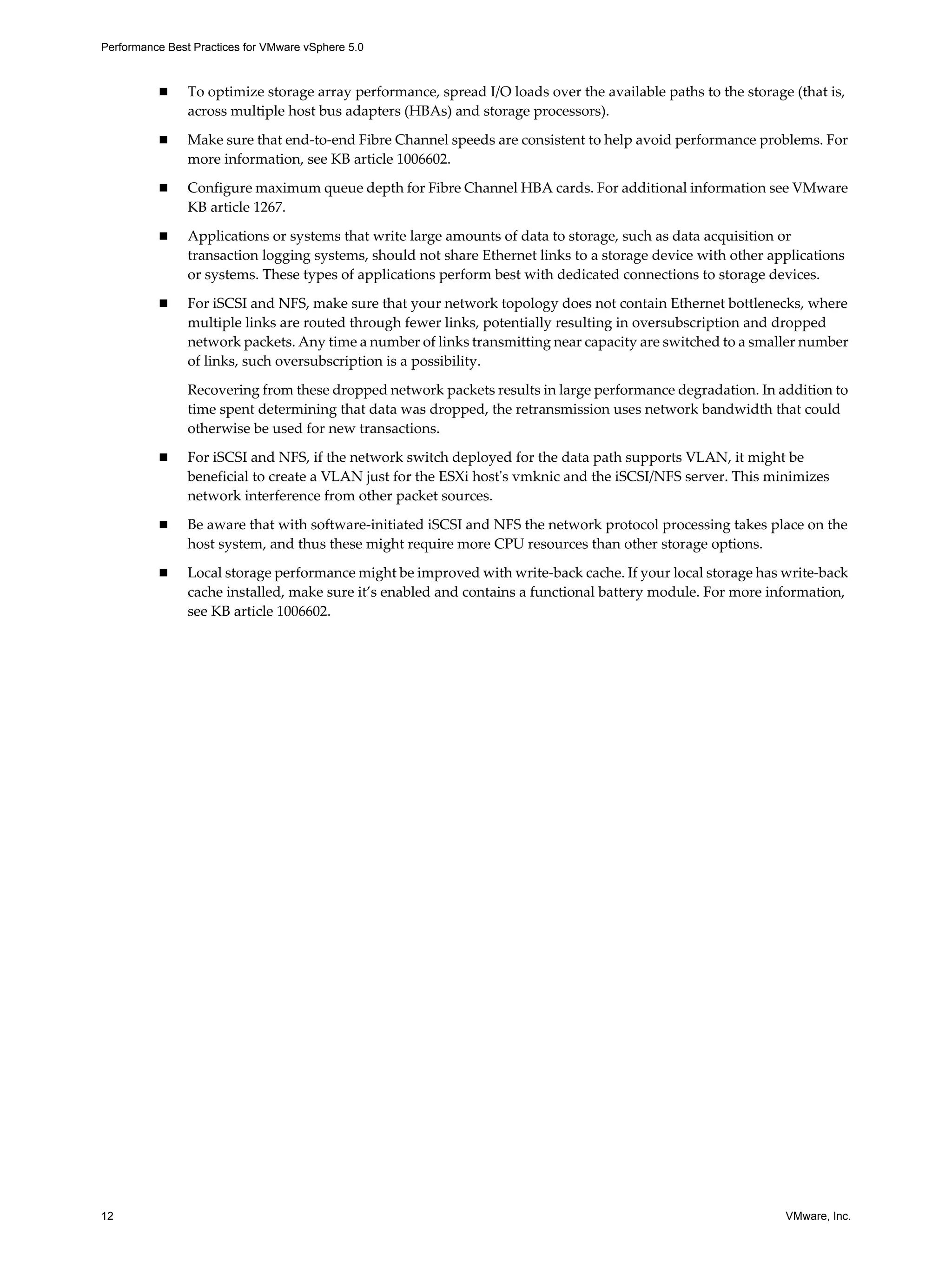 Performance Best Practices for VMware vSphere 5.0
12 VMware, Inc.
To optimize storage array performance, spread I/O loads over the available paths to the storage (that is,
across multiple host bus adapters (HBAs) and storage processors).
Make sure that end-to-end Fibre Channel speeds are consistent to help avoid performance problems. For
more information, see KB article 1006602.
Configure maximum queue depth for Fibre Channel HBA cards. For additional information see VMware
KB article 1267.
Applications or systems that write large amounts of data to storage, such as data acquisition or
transaction logging systems, should not share Ethernet links to a storage device with other applications
or systems. These types of applications perform best with dedicated connections to storage devices.
For iSCSI and NFS, make sure that your network topology does not contain Ethernet bottlenecks, where
multiple links are routed through fewer links, potentially resulting in oversubscription and dropped
network packets. Any time a number of links transmitting near capacity are switched to a smaller number
of links, such oversubscription is a possibility.
Recovering from these dropped network packets results in large performance degradation. In addition to
time spent determining that data was dropped, the retransmission uses network bandwidth that could
otherwise be used for new transactions.
For iSCSI and NFS, if the network switch deployed for the data path supports VLAN, it might be
beneficial to create a VLAN just for the ESXi host's vmknic and the iSCSI/NFS server. This minimizes
network interference from other packet sources.
Be aware that with software-initiated iSCSI and NFS the network protocol processing takes place on the
host system, and thus these might require more CPU resources than other storage options.
Local storage performance might be improved with write-back cache. If your local storage has write-back
cache installed, make sure it’s enabled and contains a functional battery module. For more information,
see KB article 1006602.
 