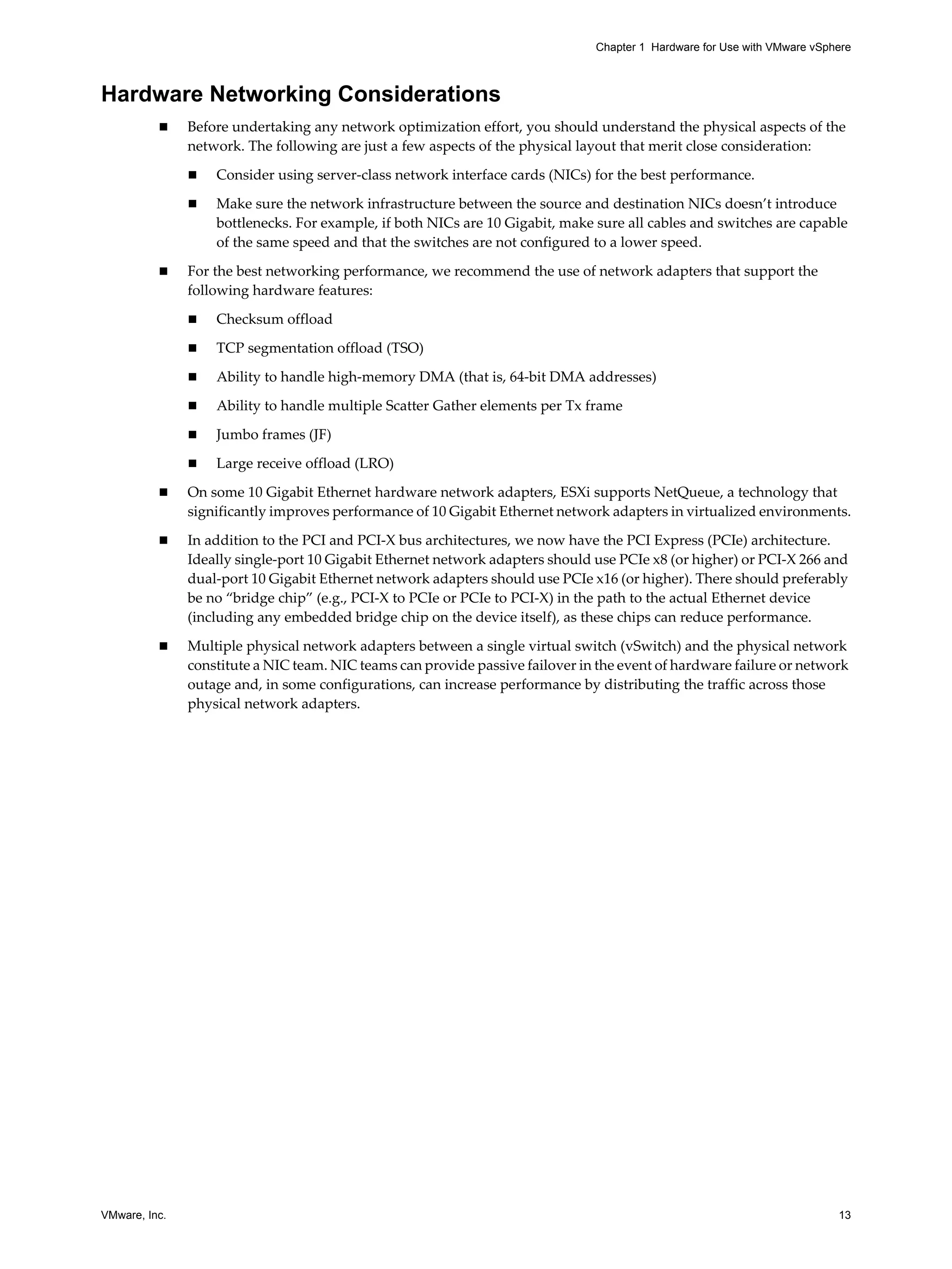 VMware, Inc. 13
Chapter 1 Hardware for Use with VMware vSphere
Hardware Networking Considerations
Before undertaking any network optimization effort, you should understand the physical aspects of the
network. The following are just a few aspects of the physical layout that merit close consideration:
Consider using server-class network interface cards (NICs) for the best performance.
Make sure the network infrastructure between the source and destination NICs doesn’t introduce
bottlenecks. For example, if both NICs are 10 Gigabit, make sure all cables and switches are capable
of the same speed and that the switches are not configured to a lower speed.
For the best networking performance, we recommend the use of network adapters that support the
following hardware features:
Checksum offload
TCP segmentation offload (TSO)
Ability to handle high-memory DMA (that is, 64-bit DMA addresses)
Ability to handle multiple Scatter Gather elements per Tx frame
Jumbo frames (JF)
Large receive offload (LRO)
On some 10 Gigabit Ethernet hardware network adapters, ESXi supports NetQueue, a technology that
significantly improves performance of 10 Gigabit Ethernet network adapters in virtualized environments.
In addition to the PCI and PCI-X bus architectures, we now have the PCI Express (PCIe) architecture.
Ideally single-port 10 Gigabit Ethernet network adapters should use PCIe x8 (or higher) or PCI-X 266 and
dual-port 10 Gigabit Ethernet network adapters should use PCIe x16 (or higher). There should preferably
be no “bridge chip” (e.g., PCI-X to PCIe or PCIe to PCI-X) in the path to the actual Ethernet device
(including any embedded bridge chip on the device itself), as these chips can reduce performance.
Multiple physical network adapters between a single virtual switch (vSwitch) and the physical network
constitute a NIC team. NIC teams can provide passive failover in the event of hardware failure or network
outage and, in some configurations, can increase performance by distributing the traffic across those
physical network adapters.
 