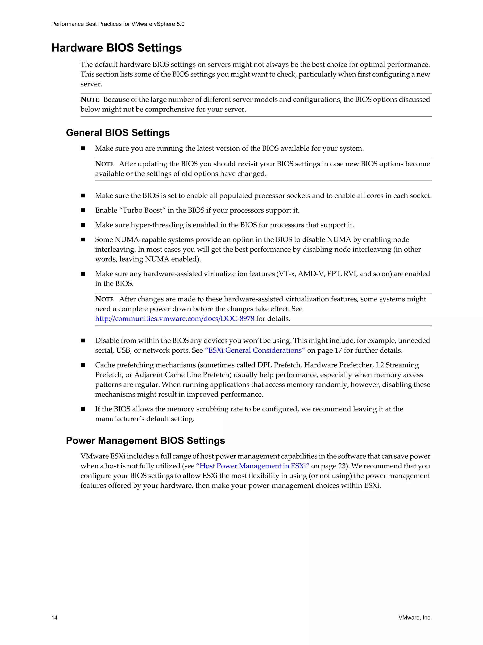 Performance Best Practices for VMware vSphere 5.0
14 VMware, Inc.
Hardware BIOS Settings
The default hardware BIOS settings on servers might not always be the best choice for optimal performance.
This section lists some of the BIOS settings you might want to check, particularly when first configuring a new
server.
General BIOS Settings
Make sure you are running the latest version of the BIOS available for your system.
Make sure the BIOS is set to enable all populated processor sockets and to enable all cores in each socket.
Enable “Turbo Boost” in the BIOS if your processors support it.
Make sure hyper-threading is enabled in the BIOS for processors that support it.
Some NUMA-capable systems provide an option in the BIOS to disable NUMA by enabling node
interleaving. In most cases you will get the best performance by disabling node interleaving (in other
words, leaving NUMA enabled).
Make sure any hardware-assisted virtualization features (VT-x, AMD-V, EPT, RVI, and so on) are enabled
in the BIOS.
Disable from within the BIOS any devices you won’t be using. This might include, for example, unneeded
serial, USB, or network ports. See “ESXi General Considerations” on page 17 for further details.
Cache prefetching mechanisms (sometimes called DPL Prefetch, Hardware Prefetcher, L2 Streaming
Prefetch, or Adjacent Cache Line Prefetch) usually help performance, especially when memory access
patterns are regular. When running applications that access memory randomly, however, disabling these
mechanisms might result in improved performance.
If the BIOS allows the memory scrubbing rate to be configured, we recommend leaving it at the
manufacturer’s default setting.
Power Management BIOS Settings
VMware ESXi includes a full range of host power management capabilities in the software that can save power
when a host is not fully utilized (see “Host Power Management in ESXi” on page 23). We recommend that you
configure your BIOS settings to allow ESXi the most flexibility in using (or not using) the power management
features offered by your hardware, then make your power-management choices within ESXi.
NOTE Because of the large number of different server models and configurations, the BIOS options discussed
below might not be comprehensive for your server.
NOTE After updating the BIOS you should revisit your BIOS settings in case new BIOS options become
available or the settings of old options have changed.
NOTE After changes are made to these hardware-assisted virtualization features, some systems might
need a complete power down before the changes take effect. See
http://communities.vmware.com/docs/DOC-8978 for details.
 