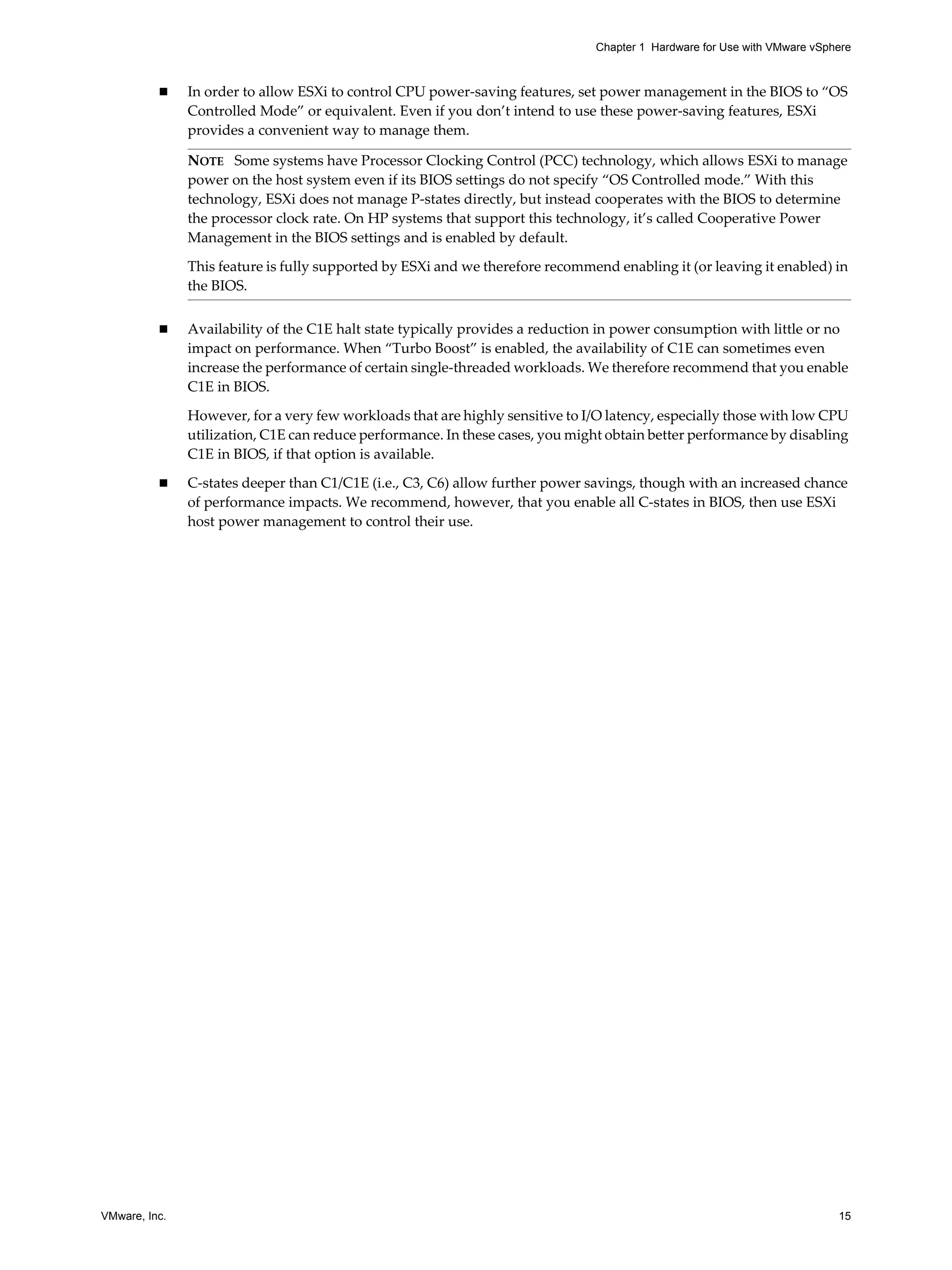 VMware, Inc. 15
Chapter 1 Hardware for Use with VMware vSphere
In order to allow ESXi to control CPU power-saving features, set power management in the BIOS to “OS
Controlled Mode” or equivalent. Even if you don’t intend to use these power-saving features, ESXi
provides a convenient way to manage them.
Availability of the C1E halt state typically provides a reduction in power consumption with little or no
impact on performance. When “Turbo Boost” is enabled, the availability of C1E can sometimes even
increase the performance of certain single-threaded workloads. We therefore recommend that you enable
C1E in BIOS.
However, for a very few workloads that are highly sensitive to I/O latency, especially those with low CPU
utilization, C1E can reduce performance. In these cases, you might obtain better performance by disabling
C1E in BIOS, if that option is available.
C-states deeper than C1/C1E (i.e., C3, C6) allow further power savings, though with an increased chance
of performance impacts. We recommend, however, that you enable all C-states in BIOS, then use ESXi
host power management to control their use.
NOTE Some systems have Processor Clocking Control (PCC) technology, which allows ESXi to manage
power on the host system even if its BIOS settings do not specify “OS Controlled mode.” With this
technology, ESXi does not manage P-states directly, but instead cooperates with the BIOS to determine
the processor clock rate. On HP systems that support this technology, it’s called Cooperative Power
Management in the BIOS settings and is enabled by default.
This feature is fully supported by ESXi and we therefore recommend enabling it (or leaving it enabled) in
the BIOS.
 