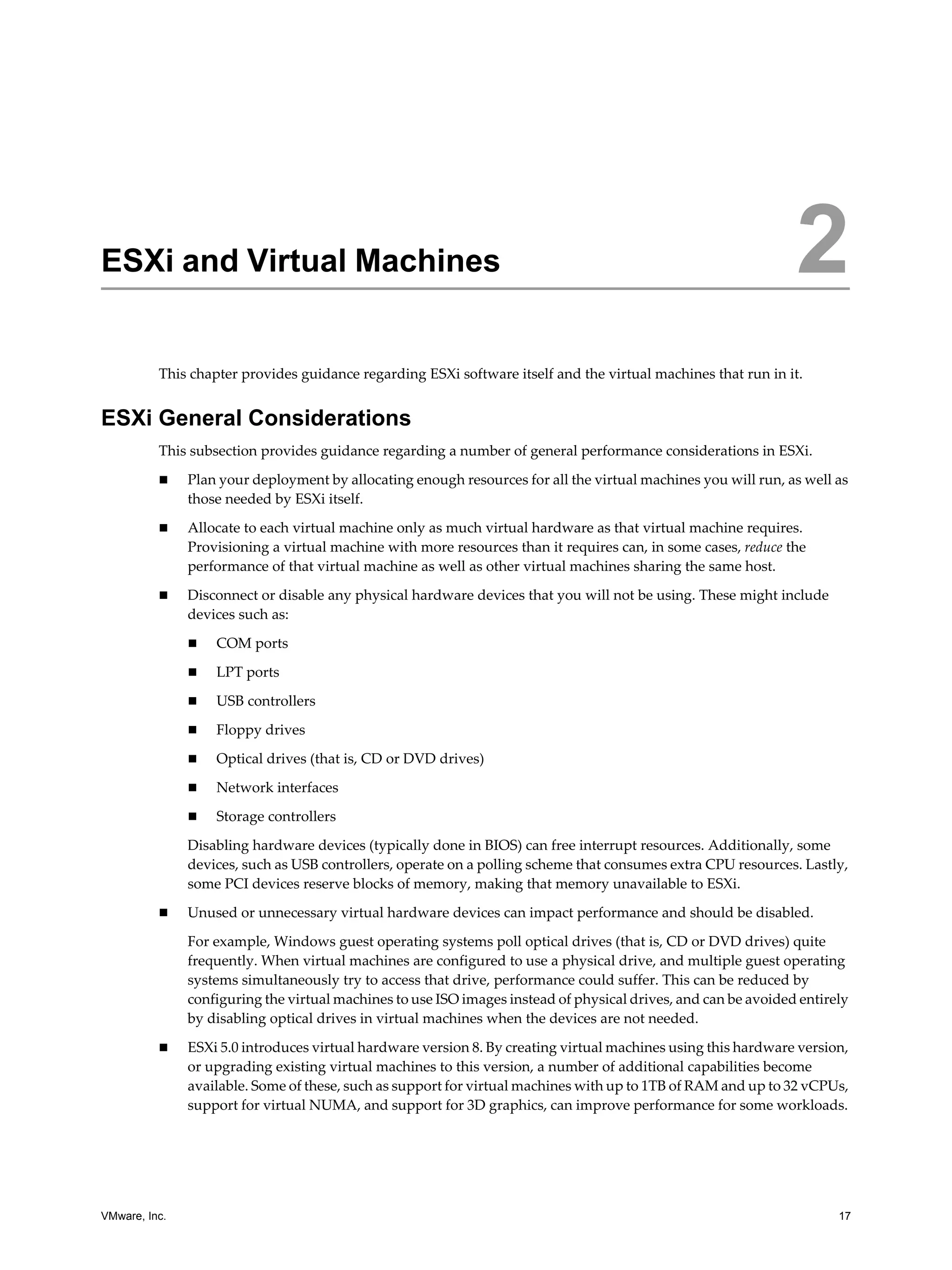 VMware, Inc. 17
2
This chapter provides guidance regarding ESXi software itself and the virtual machines that run in it.
ESXi General Considerations
This subsection provides guidance regarding a number of general performance considerations in ESXi.
Plan your deployment by allocating enough resources for all the virtual machines you will run, as well as
those needed by ESXi itself.
Allocate to each virtual machine only as much virtual hardware as that virtual machine requires.
Provisioning a virtual machine with more resources than it requires can, in some cases, reduce the
performance of that virtual machine as well as other virtual machines sharing the same host.
Disconnect or disable any physical hardware devices that you will not be using. These might include
devices such as:
COM ports
LPT ports
USB controllers
Floppy drives
Optical drives (that is, CD or DVD drives)
Network interfaces
Storage controllers
Disabling hardware devices (typically done in BIOS) can free interrupt resources. Additionally, some
devices, such as USB controllers, operate on a polling scheme that consumes extra CPU resources. Lastly,
some PCI devices reserve blocks of memory, making that memory unavailable to ESXi.
Unused or unnecessary virtual hardware devices can impact performance and should be disabled.
For example, Windows guest operating systems poll optical drives (that is, CD or DVD drives) quite
frequently. When virtual machines are configured to use a physical drive, and multiple guest operating
systems simultaneously try to access that drive, performance could suffer. This can be reduced by
configuring the virtual machines to use ISO images instead of physical drives, and can be avoided entirely
by disabling optical drives in virtual machines when the devices are not needed.
ESXi 5.0 introduces virtual hardware version 8. By creating virtual machines using this hardware version,
or upgrading existing virtual machines to this version, a number of additional capabilities become
available. Some of these, such as support for virtual machines with up to 1TB of RAM and up to 32 vCPUs,
support for virtual NUMA, and support for 3D graphics, can improve performance for some workloads.
ESXi and Virtual Machines 2
 