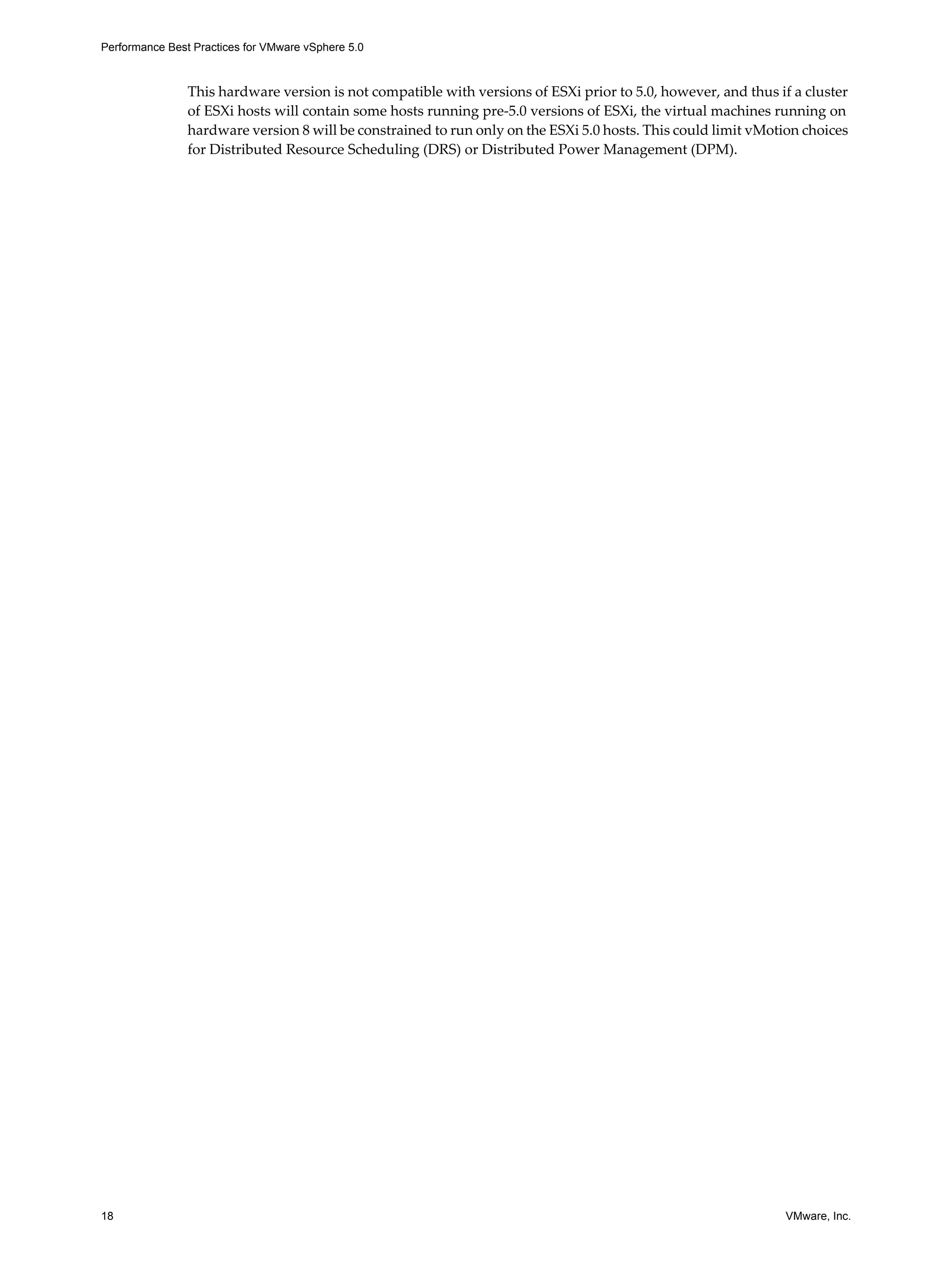 Performance Best Practices for VMware vSphere 5.0
18 VMware, Inc.
This hardware version is not compatible with versions of ESXi prior to 5.0, however, and thus if a cluster
of ESXi hosts will contain some hosts running pre-5.0 versions of ESXi, the virtual machines running on
hardware version 8 will be constrained to run only on the ESXi 5.0 hosts. This could limit vMotion choices
for Distributed Resource Scheduling (DRS) or Distributed Power Management (DPM).
 