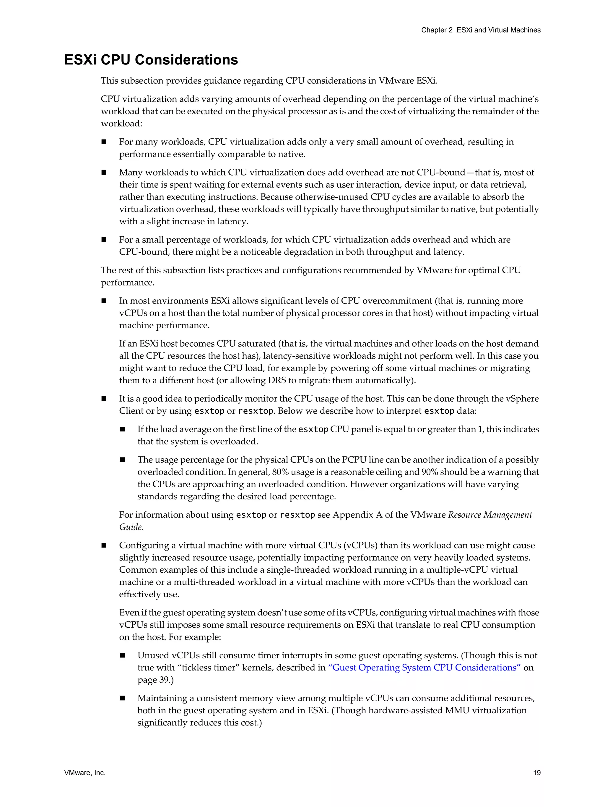 VMware, Inc. 19
Chapter 2 ESXi and Virtual Machines
ESXi CPU Considerations
This subsection provides guidance regarding CPU considerations in VMware ESXi.
CPU virtualization adds varying amounts of overhead depending on the percentage of the virtual machine’s
workload that can be executed on the physical processor as is and the cost of virtualizing the remainder of the
workload:
For many workloads, CPU virtualization adds only a very small amount of overhead, resulting in
performance essentially comparable to native.
Many workloads to which CPU virtualization does add overhead are not CPU-bound—that is, most of
their time is spent waiting for external events such as user interaction, device input, or data retrieval,
rather than executing instructions. Because otherwise-unused CPU cycles are available to absorb the
virtualization overhead, these workloads will typically have throughput similar to native, but potentially
with a slight increase in latency.
For a small percentage of workloads, for which CPU virtualization adds overhead and which are
CPU-bound, there might be a noticeable degradation in both throughput and latency.
The rest of this subsection lists practices and configurations recommended by VMware for optimal CPU
performance.
In most environments ESXi allows significant levels of CPU overcommitment (that is, running more
vCPUs on a host than the total number of physical processor cores in that host) without impacting virtual
machine performance.
If an ESXi host becomes CPU saturated (that is, the virtual machines and other loads on the host demand
all the CPU resources the host has), latency-sensitive workloads might not perform well. In this case you
might want to reduce the CPU load, for example by powering off some virtual machines or migrating
them to a different host (or allowing DRS to migrate them automatically).
It is a good idea to periodically monitor the CPU usage of the host. This can be done through the vSphere
Client or by using esxtop or resxtop. Below we describe how to interpret esxtop data:
If the load average on the first line of the esxtop CPU panel is equal to or greater than 1, this indicates
that the system is overloaded.
The usage percentage for the physical CPUs on the PCPU line can be another indication of a possibly
overloaded condition. In general, 80% usage is a reasonable ceiling and 90% should be a warning that
the CPUs are approaching an overloaded condition. However organizations will have varying
standards regarding the desired load percentage.
For information about using esxtop or resxtop see Appendix A of the VMware Resource Management
Guide.
Configuring a virtual machine with more virtual CPUs (vCPUs) than its workload can use might cause
slightly increased resource usage, potentially impacting performance on very heavily loaded systems.
Common examples of this include a single-threaded workload running in a multiple-vCPU virtual
machine or a multi-threaded workload in a virtual machine with more vCPUs than the workload can
effectively use.
Even if the guest operating system doesn’t use some of its vCPUs, configuring virtual machines with those
vCPUs still imposes some small resource requirements on ESXi that translate to real CPU consumption
on the host. For example:
Unused vCPUs still consume timer interrupts in some guest operating systems. (Though this is not
true with “tickless timer” kernels, described in “Guest Operating System CPU Considerations” on
page 39.)
Maintaining a consistent memory view among multiple vCPUs can consume additional resources,
both in the guest operating system and in ESXi. (Though hardware-assisted MMU virtualization
significantly reduces this cost.)
 