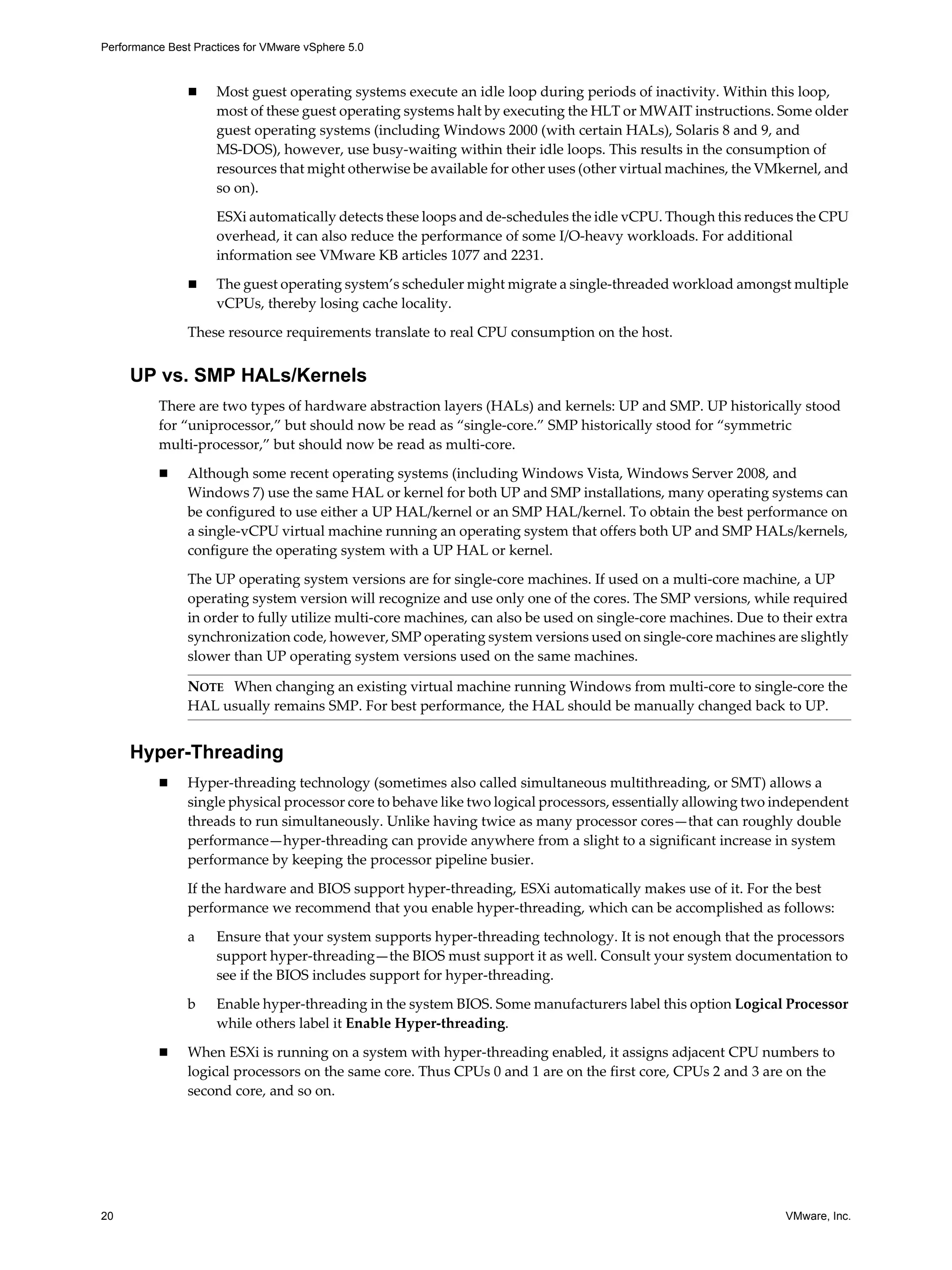 Performance Best Practices for VMware vSphere 5.0
20 VMware, Inc.
Most guest operating systems execute an idle loop during periods of inactivity. Within this loop,
most of these guest operating systems halt by executing the HLT or MWAIT instructions. Some older
guest operating systems (including Windows 2000 (with certain HALs), Solaris 8 and 9, and
MS-DOS), however, use busy-waiting within their idle loops. This results in the consumption of
resources that might otherwise be available for other uses (other virtual machines, the VMkernel, and
so on).
ESXi automatically detects these loops and de-schedules the idle vCPU. Though this reduces the CPU
overhead, it can also reduce the performance of some I/O-heavy workloads. For additional
information see VMware KB articles 1077 and 2231.
The guest operating system’s scheduler might migrate a single-threaded workload amongst multiple
vCPUs, thereby losing cache locality.
These resource requirements translate to real CPU consumption on the host.
UP vs. SMP HALs/Kernels
There are two types of hardware abstraction layers (HALs) and kernels: UP and SMP. UP historically stood
for “uniprocessor,” but should now be read as “single-core.” SMP historically stood for “symmetric
multi-processor,” but should now be read as multi-core.
Although some recent operating systems (including Windows Vista, Windows Server 2008, and
Windows 7) use the same HAL or kernel for both UP and SMP installations, many operating systems can
be configured to use either a UP HAL/kernel or an SMP HAL/kernel. To obtain the best performance on
a single-vCPU virtual machine running an operating system that offers both UP and SMP HALs/kernels,
configure the operating system with a UP HAL or kernel.
The UP operating system versions are for single-core machines. If used on a multi-core machine, a UP
operating system version will recognize and use only one of the cores. The SMP versions, while required
in order to fully utilize multi-core machines, can also be used on single-core machines. Due to their extra
synchronization code, however, SMP operating system versions used on single-core machines are slightly
slower than UP operating system versions used on the same machines.
Hyper-Threading
Hyper-threading technology (sometimes also called simultaneous multithreading, or SMT) allows a
single physical processor core to behave like two logical processors, essentially allowing two independent
threads to run simultaneously. Unlike having twice as many processor cores—that can roughly double
performance—hyper-threading can provide anywhere from a slight to a significant increase in system
performance by keeping the processor pipeline busier.
If the hardware and BIOS support hyper-threading, ESXi automatically makes use of it. For the best
performance we recommend that you enable hyper-threading, which can be accomplished as follows:
a Ensure that your system supports hyper-threading technology. It is not enough that the processors
support hyper-threading—the BIOS must support it as well. Consult your system documentation to
see if the BIOS includes support for hyper-threading.
b Enable hyper-threading in the system BIOS. Some manufacturers label this option Logical Processor
while others label it Enable Hyper-threading.
When ESXi is running on a system with hyper-threading enabled, it assigns adjacent CPU numbers to
logical processors on the same core. Thus CPUs 0 and 1 are on the first core, CPUs 2 and 3 are on the
second core, and so on.
NOTE When changing an existing virtual machine running Windows from multi-core to single-core the
HAL usually remains SMP. For best performance, the HAL should be manually changed back to UP.
 