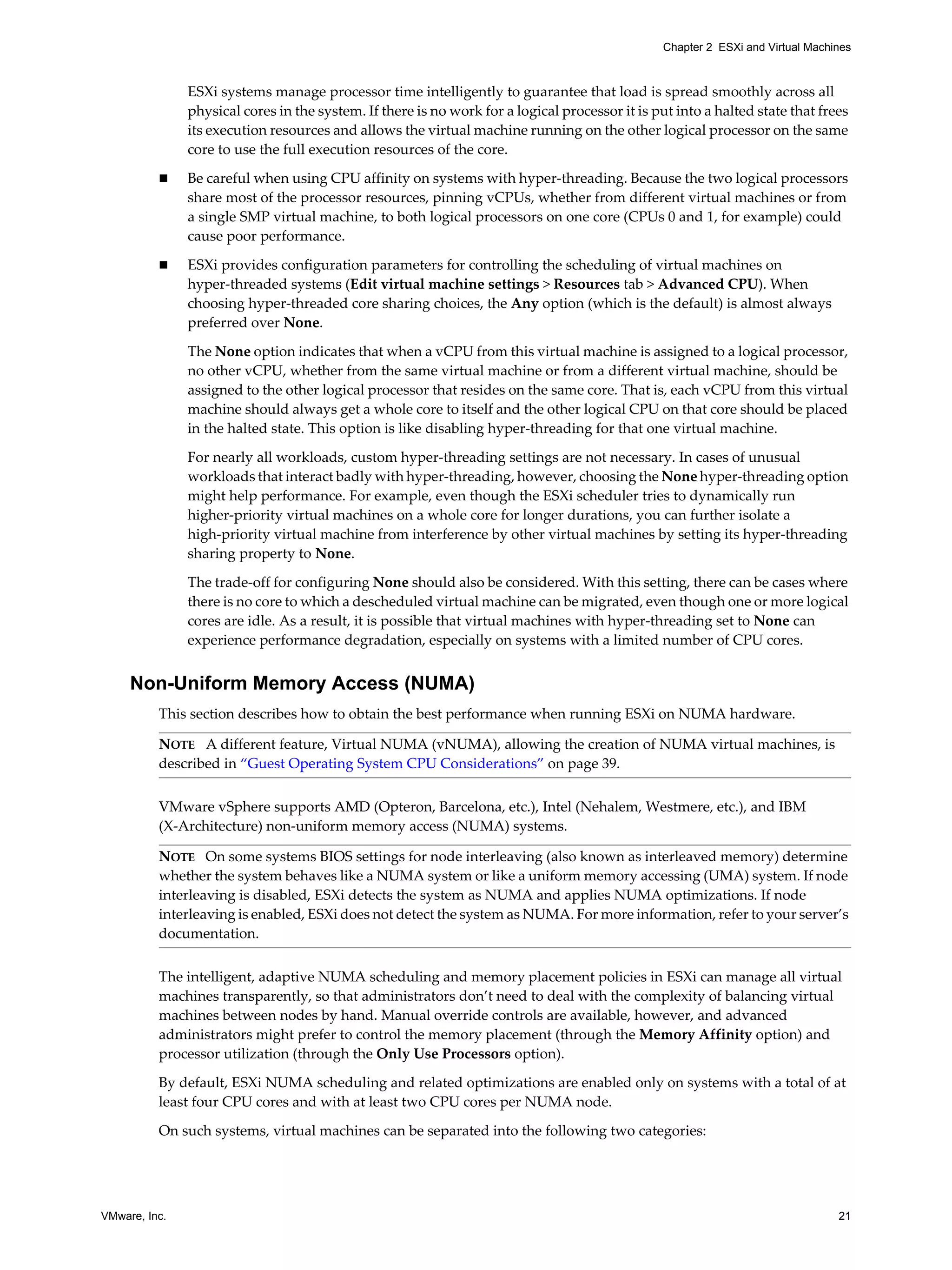 VMware, Inc. 21
Chapter 2 ESXi and Virtual Machines
ESXi systems manage processor time intelligently to guarantee that load is spread smoothly across all
physical cores in the system. If there is no work for a logical processor it is put into a halted state that frees
its execution resources and allows the virtual machine running on the other logical processor on the same
core to use the full execution resources of the core.
Be careful when using CPU affinity on systems with hyper-threading. Because the two logical processors
share most of the processor resources, pinning vCPUs, whether from different virtual machines or from
a single SMP virtual machine, to both logical processors on one core (CPUs 0 and 1, for example) could
cause poor performance.
ESXi provides configuration parameters for controlling the scheduling of virtual machines on
hyper-threaded systems (Edit virtual machine settings > Resources tab > Advanced CPU). When
choosing hyper-threaded core sharing choices, the Any option (which is the default) is almost always
preferred over None.
The None option indicates that when a vCPU from this virtual machine is assigned to a logical processor,
no other vCPU, whether from the same virtual machine or from a different virtual machine, should be
assigned to the other logical processor that resides on the same core. That is, each vCPU from this virtual
machine should always get a whole core to itself and the other logical CPU on that core should be placed
in the halted state. This option is like disabling hyper-threading for that one virtual machine.
For nearly all workloads, custom hyper-threading settings are not necessary. In cases of unusual
workloads that interact badly with hyper-threading, however, choosing the None hyper-threading option
might help performance. For example, even though the ESXi scheduler tries to dynamically run
higher-priority virtual machines on a whole core for longer durations, you can further isolate a
high-priority virtual machine from interference by other virtual machines by setting its hyper-threading
sharing property to None.
The trade-off for configuring None should also be considered. With this setting, there can be cases where
there is no core to which a descheduled virtual machine can be migrated, even though one or more logical
cores are idle. As a result, it is possible that virtual machines with hyper-threading set to None can
experience performance degradation, especially on systems with a limited number of CPU cores.
Non-Uniform Memory Access (NUMA)
This section describes how to obtain the best performance when running ESXi on NUMA hardware.
VMware vSphere supports AMD (Opteron, Barcelona, etc.), Intel (Nehalem, Westmere, etc.), and IBM
(X-Architecture) non-uniform memory access (NUMA) systems.
The intelligent, adaptive NUMA scheduling and memory placement policies in ESXi can manage all virtual
machines transparently, so that administrators don’t need to deal with the complexity of balancing virtual
machines between nodes by hand. Manual override controls are available, however, and advanced
administrators might prefer to control the memory placement (through the Memory Affinity option) and
processor utilization (through the Only Use Processors option).
By default, ESXi NUMA scheduling and related optimizations are enabled only on systems with a total of at
least four CPU cores and with at least two CPU cores per NUMA node.
On such systems, virtual machines can be separated into the following two categories:
NOTE A different feature, Virtual NUMA (vNUMA), allowing the creation of NUMA virtual machines, is
described in “Guest Operating System CPU Considerations” on page 39.
NOTE On some systems BIOS settings for node interleaving (also known as interleaved memory) determine
whether the system behaves like a NUMA system or like a uniform memory accessing (UMA) system. If node
interleaving is disabled, ESXi detects the system as NUMA and applies NUMA optimizations. If node
interleaving is enabled, ESXi does not detect the system as NUMA. For more information, refer to your server’s
documentation.
 