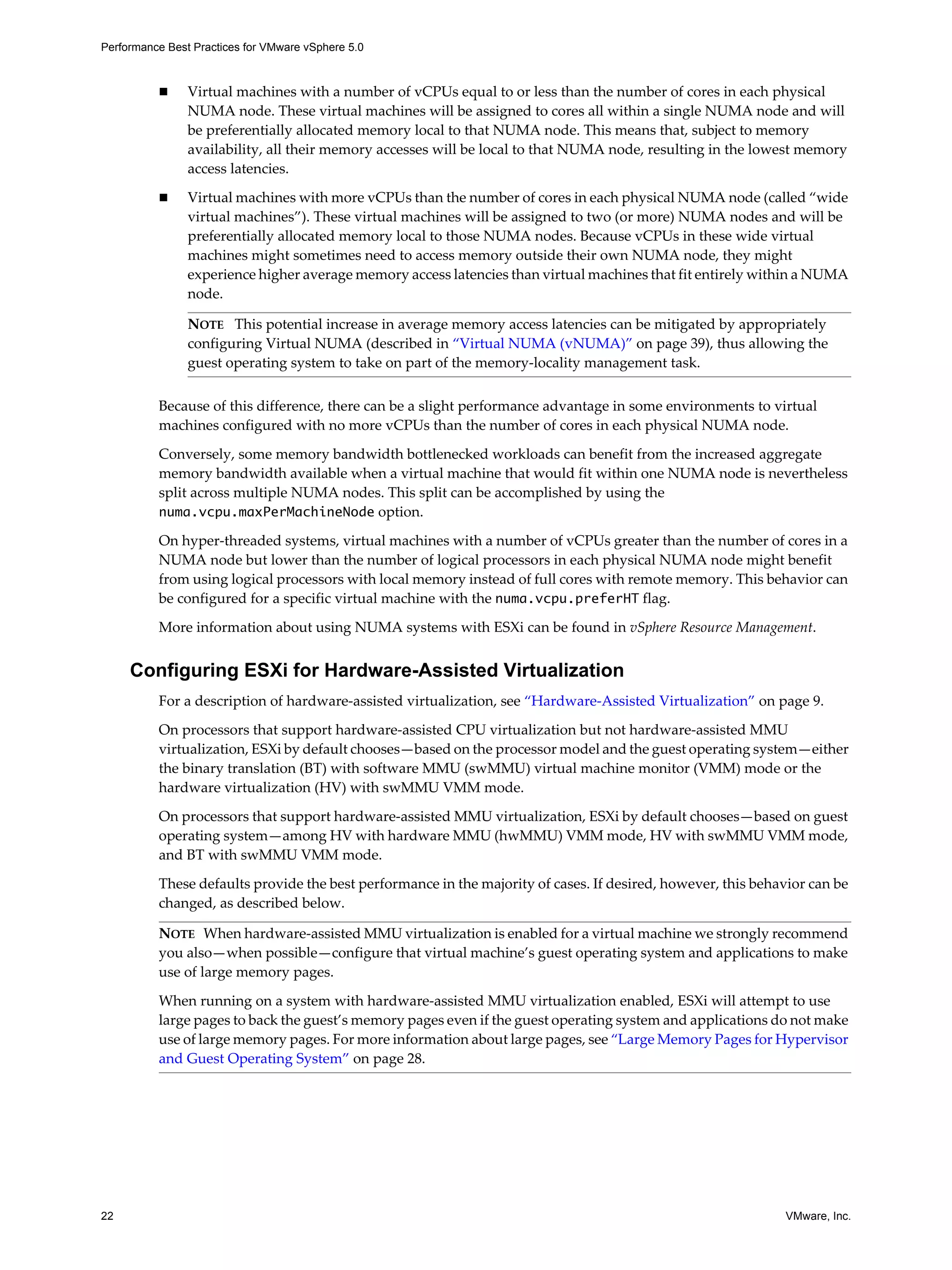 Performance Best Practices for VMware vSphere 5.0
22 VMware, Inc.
Virtual machines with a number of vCPUs equal to or less than the number of cores in each physical
NUMA node. These virtual machines will be assigned to cores all within a single NUMA node and will
be preferentially allocated memory local to that NUMA node. This means that, subject to memory
availability, all their memory accesses will be local to that NUMA node, resulting in the lowest memory
access latencies.
Virtual machines with more vCPUs than the number of cores in each physical NUMA node (called “wide
virtual machines”). These virtual machines will be assigned to two (or more) NUMA nodes and will be
preferentially allocated memory local to those NUMA nodes. Because vCPUs in these wide virtual
machines might sometimes need to access memory outside their own NUMA node, they might
experience higher average memory access latencies than virtual machines that fit entirely within a NUMA
node.
Because of this difference, there can be a slight performance advantage in some environments to virtual
machines configured with no more vCPUs than the number of cores in each physical NUMA node.
Conversely, some memory bandwidth bottlenecked workloads can benefit from the increased aggregate
memory bandwidth available when a virtual machine that would fit within one NUMA node is nevertheless
split across multiple NUMA nodes. This split can be accomplished by using the
numa.vcpu.maxPerMachineNode option.
On hyper-threaded systems, virtual machines with a number of vCPUs greater than the number of cores in a
NUMA node but lower than the number of logical processors in each physical NUMA node might benefit
from using logical processors with local memory instead of full cores with remote memory. This behavior can
be configured for a specific virtual machine with the numa.vcpu.preferHT flag.
More information about using NUMA systems with ESXi can be found in vSphere Resource Management.
Configuring ESXi for Hardware-Assisted Virtualization
For a description of hardware-assisted virtualization, see “Hardware-Assisted Virtualization” on page 9.
On processors that support hardware-assisted CPU virtualization but not hardware-assisted MMU
virtualization, ESXi by default chooses—based on the processor model and the guest operating system—either
the binary translation (BT) with software MMU (swMMU) virtual machine monitor (VMM) mode or the
hardware virtualization (HV) with swMMU VMM mode.
On processors that support hardware-assisted MMU virtualization, ESXi by default chooses—based on guest
operating system—among HV with hardware MMU (hwMMU) VMM mode, HV with swMMU VMM mode,
and BT with swMMU VMM mode.
These defaults provide the best performance in the majority of cases. If desired, however, this behavior can be
changed, as described below.
NOTE This potential increase in average memory access latencies can be mitigated by appropriately
configuring Virtual NUMA (described in “Virtual NUMA (vNUMA)” on page 39), thus allowing the
guest operating system to take on part of the memory-locality management task.
NOTE When hardware-assisted MMU virtualization is enabled for a virtual machine we strongly recommend
you also—when possible—configure that virtual machine’s guest operating system and applications to make
use of large memory pages.
When running on a system with hardware-assisted MMU virtualization enabled, ESXi will attempt to use
large pages to back the guest’s memory pages even if the guest operating system and applications do not make
use of large memory pages. For more information about large pages, see “Large Memory Pages for Hypervisor
and Guest Operating System” on page 28.
 