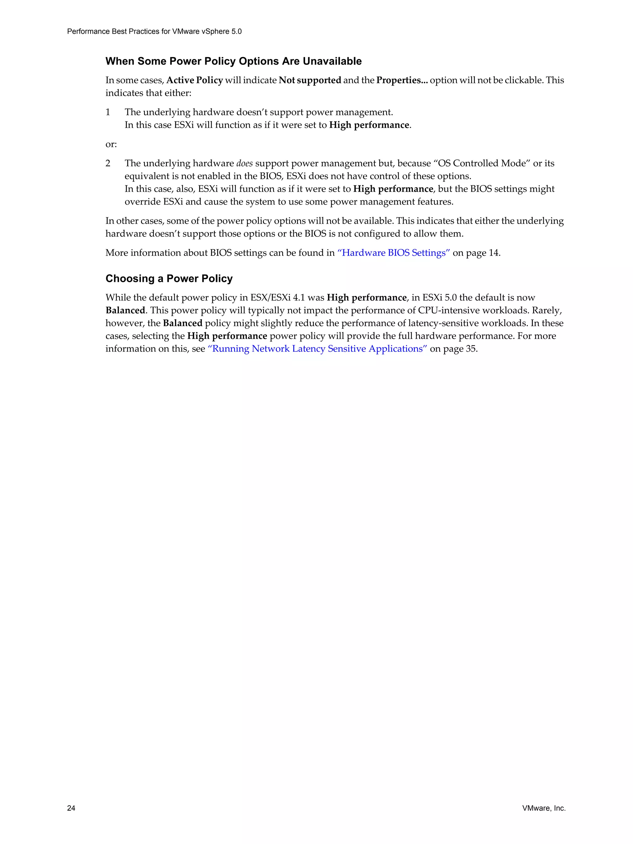 Performance Best Practices for VMware vSphere 5.0
24 VMware, Inc.
When Some Power Policy Options Are Unavailable
In some cases, Active Policy will indicate Not supported and the Properties... option will not be clickable. This
indicates that either:
1 The underlying hardware doesn’t support power management.
In this case ESXi will function as if it were set to High performance.
or:
2 The underlying hardware does support power management but, because “OS Controlled Mode” or its
equivalent is not enabled in the BIOS, ESXi does not have control of these options.
In this case, also, ESXi will function as if it were set to High performance, but the BIOS settings might
override ESXi and cause the system to use some power management features.
In other cases, some of the power policy options will not be available. This indicates that either the underlying
hardware doesn’t support those options or the BIOS is not configured to allow them.
More information about BIOS settings can be found in “Hardware BIOS Settings” on page 14.
Choosing a Power Policy
While the default power policy in ESX/ESXi 4.1 was High performance, in ESXi 5.0 the default is now
Balanced. This power policy will typically not impact the performance of CPU-intensive workloads. Rarely,
however, the Balanced policy might slightly reduce the performance of latency-sensitive workloads. In these
cases, selecting the High performance power policy will provide the full hardware performance. For more
information on this, see “Running Network Latency Sensitive Applications” on page 35.
 