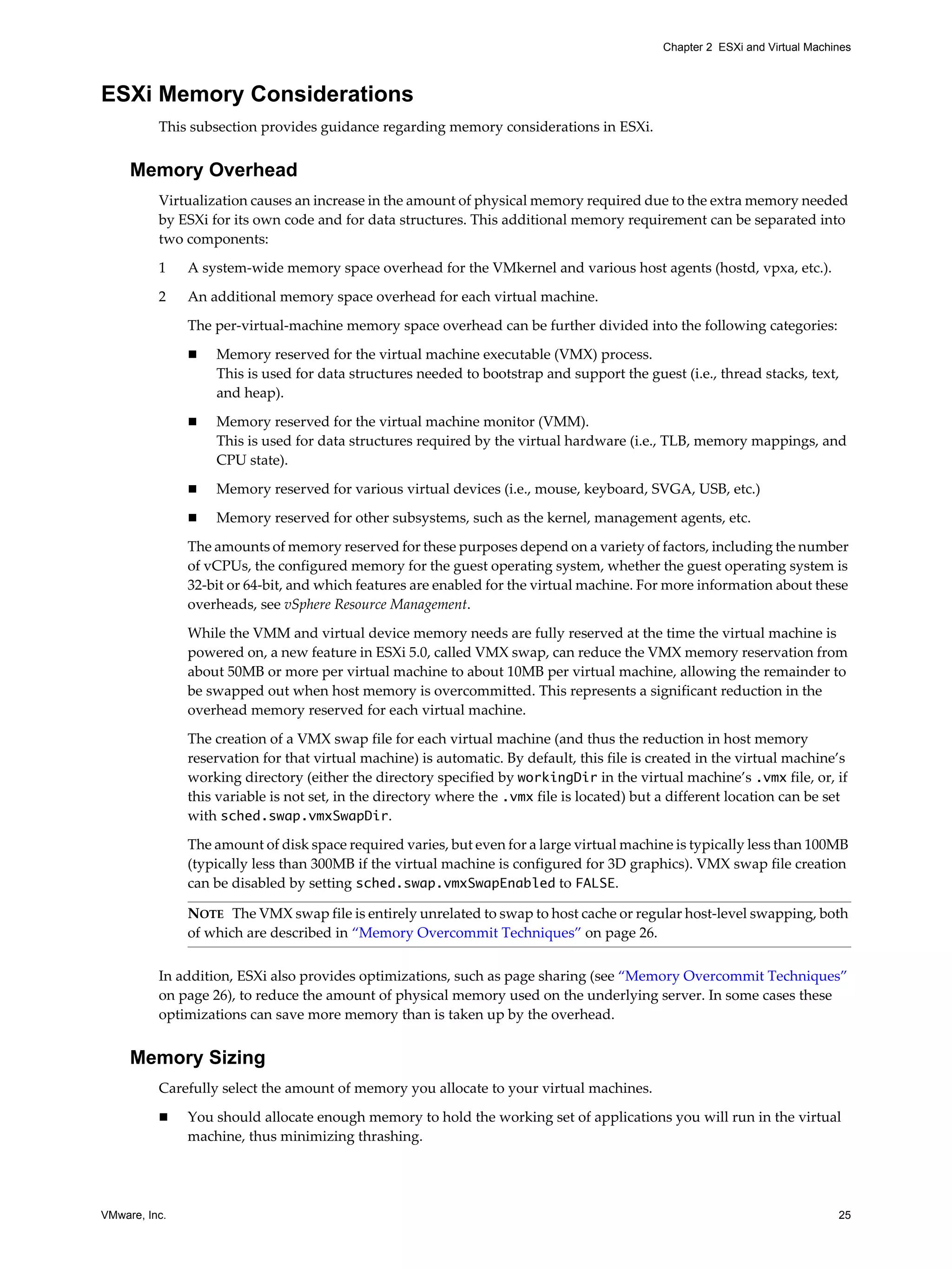 VMware, Inc. 25
Chapter 2 ESXi and Virtual Machines
ESXi Memory Considerations
This subsection provides guidance regarding memory considerations in ESXi.
Memory Overhead
Virtualization causes an increase in the amount of physical memory required due to the extra memory needed
by ESXi for its own code and for data structures. This additional memory requirement can be separated into
two components:
1 A system-wide memory space overhead for the VMkernel and various host agents (hostd, vpxa, etc.).
2 An additional memory space overhead for each virtual machine.
The per-virtual-machine memory space overhead can be further divided into the following categories:
Memory reserved for the virtual machine executable (VMX) process.
This is used for data structures needed to bootstrap and support the guest (i.e., thread stacks, text,
and heap).
Memory reserved for the virtual machine monitor (VMM).
This is used for data structures required by the virtual hardware (i.e., TLB, memory mappings, and
CPU state).
Memory reserved for various virtual devices (i.e., mouse, keyboard, SVGA, USB, etc.)
Memory reserved for other subsystems, such as the kernel, management agents, etc.
The amounts of memory reserved for these purposes depend on a variety of factors, including the number
of vCPUs, the configured memory for the guest operating system, whether the guest operating system is
32-bit or 64-bit, and which features are enabled for the virtual machine. For more information about these
overheads, see vSphere Resource Management.
While the VMM and virtual device memory needs are fully reserved at the time the virtual machine is
powered on, a new feature in ESXi 5.0, called VMX swap, can reduce the VMX memory reservation from
about 50MB or more per virtual machine to about 10MB per virtual machine, allowing the remainder to
be swapped out when host memory is overcommitted. This represents a significant reduction in the
overhead memory reserved for each virtual machine.
The creation of a VMX swap file for each virtual machine (and thus the reduction in host memory
reservation for that virtual machine) is automatic. By default, this file is created in the virtual machine’s
working directory (either the directory specified by workingDir in the virtual machine’s .vmx file, or, if
this variable is not set, in the directory where the .vmx file is located) but a different location can be set
with sched.swap.vmxSwapDir.
The amount of disk space required varies, but even for a large virtual machine is typically less than 100MB
(typically less than 300MB if the virtual machine is configured for 3D graphics). VMX swap file creation
can be disabled by setting sched.swap.vmxSwapEnabled to FALSE.
In addition, ESXi also provides optimizations, such as page sharing (see “Memory Overcommit Techniques”
on page 26), to reduce the amount of physical memory used on the underlying server. In some cases these
optimizations can save more memory than is taken up by the overhead.
Memory Sizing
Carefully select the amount of memory you allocate to your virtual machines.
You should allocate enough memory to hold the working set of applications you will run in the virtual
machine, thus minimizing thrashing.
NOTE The VMX swap file is entirely unrelated to swap to host cache or regular host-level swapping, both
of which are described in “Memory Overcommit Techniques” on page 26.
 