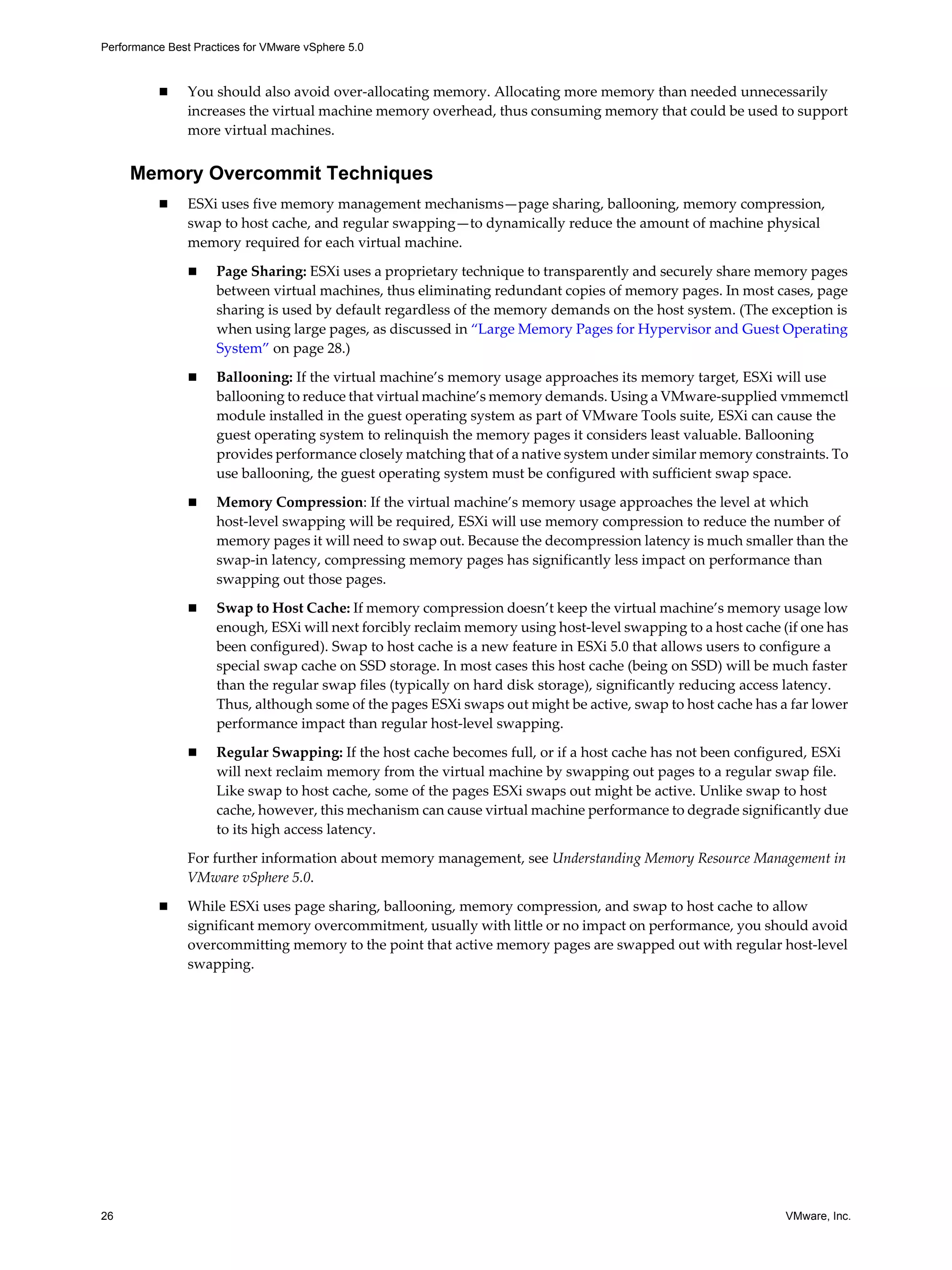 Performance Best Practices for VMware vSphere 5.0
26 VMware, Inc.
You should also avoid over-allocating memory. Allocating more memory than needed unnecessarily
increases the virtual machine memory overhead, thus consuming memory that could be used to support
more virtual machines.
Memory Overcommit Techniques
ESXi uses five memory management mechanisms—page sharing, ballooning, memory compression,
swap to host cache, and regular swapping—to dynamically reduce the amount of machine physical
memory required for each virtual machine.
Page Sharing: ESXi uses a proprietary technique to transparently and securely share memory pages
between virtual machines, thus eliminating redundant copies of memory pages. In most cases, page
sharing is used by default regardless of the memory demands on the host system. (The exception is
when using large pages, as discussed in “Large Memory Pages for Hypervisor and Guest Operating
System” on page 28.)
Ballooning: If the virtual machine’s memory usage approaches its memory target, ESXi will use
ballooning to reduce that virtual machine’s memory demands. Using a VMware-supplied vmmemctl
module installed in the guest operating system as part of VMware Tools suite, ESXi can cause the
guest operating system to relinquish the memory pages it considers least valuable. Ballooning
provides performance closely matching that of a native system under similar memory constraints. To
use ballooning, the guest operating system must be configured with sufficient swap space.
Memory Compression: If the virtual machine’s memory usage approaches the level at which
host-level swapping will be required, ESXi will use memory compression to reduce the number of
memory pages it will need to swap out. Because the decompression latency is much smaller than the
swap-in latency, compressing memory pages has significantly less impact on performance than
swapping out those pages.
Swap to Host Cache: If memory compression doesn’t keep the virtual machine’s memory usage low
enough, ESXi will next forcibly reclaim memory using host-level swapping to a host cache (if one has
been configured). Swap to host cache is a new feature in ESXi 5.0 that allows users to configure a
special swap cache on SSD storage. In most cases this host cache (being on SSD) will be much faster
than the regular swap files (typically on hard disk storage), significantly reducing access latency.
Thus, although some of the pages ESXi swaps out might be active, swap to host cache has a far lower
performance impact than regular host-level swapping.
Regular Swapping: If the host cache becomes full, or if a host cache has not been configured, ESXi
will next reclaim memory from the virtual machine by swapping out pages to a regular swap file.
Like swap to host cache, some of the pages ESXi swaps out might be active. Unlike swap to host
cache, however, this mechanism can cause virtual machine performance to degrade significantly due
to its high access latency.
For further information about memory management, see Understanding Memory Resource Management in
VMware vSphere 5.0.
While ESXi uses page sharing, ballooning, memory compression, and swap to host cache to allow
significant memory overcommitment, usually with little or no impact on performance, you should avoid
overcommitting memory to the point that active memory pages are swapped out with regular host-level
swapping.
 