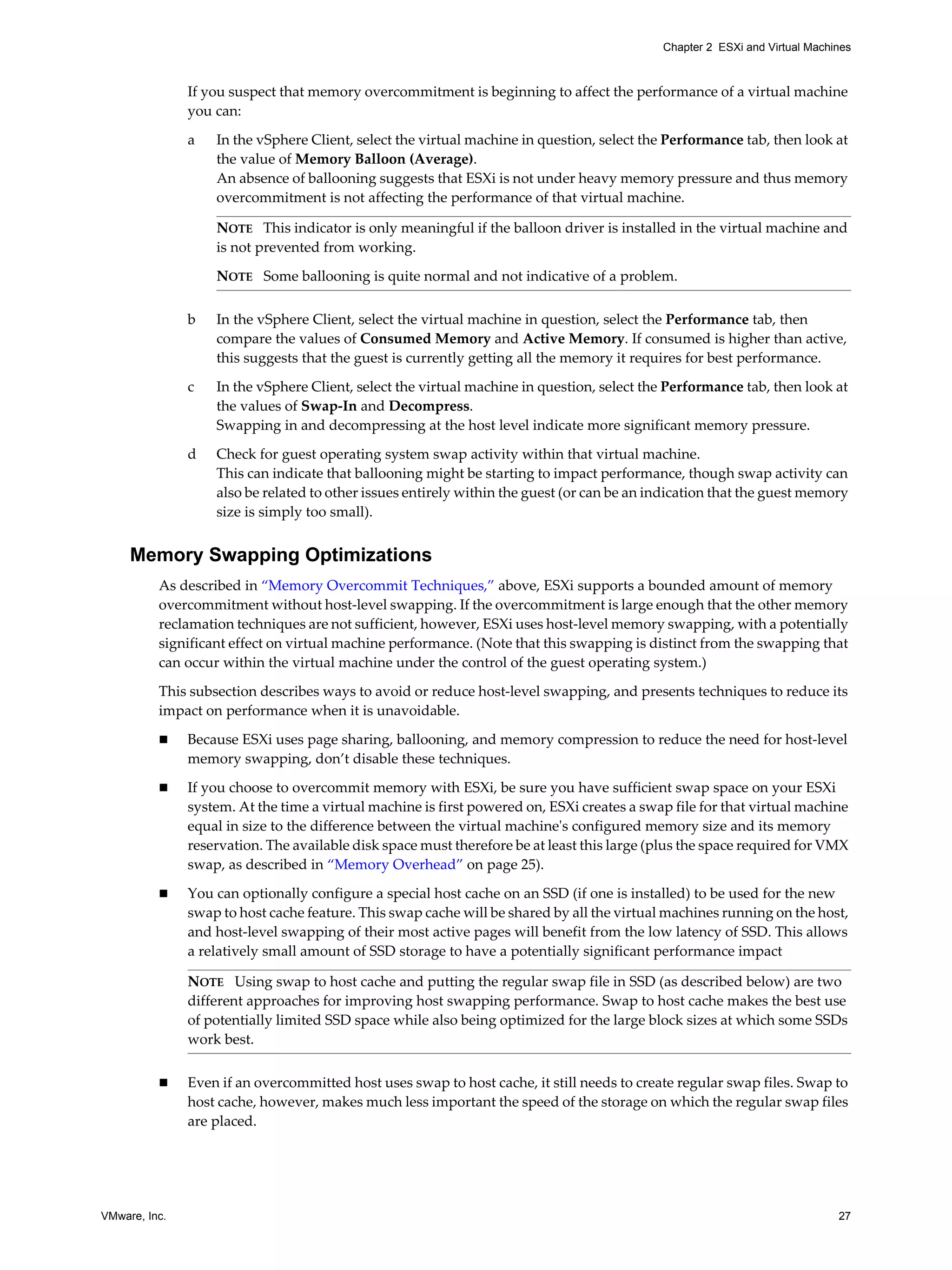 VMware, Inc. 27
Chapter 2 ESXi and Virtual Machines
If you suspect that memory overcommitment is beginning to affect the performance of a virtual machine
you can:
a In the vSphere Client, select the virtual machine in question, select the Performance tab, then look at
the value of Memory Balloon (Average).
An absence of ballooning suggests that ESXi is not under heavy memory pressure and thus memory
overcommitment is not affecting the performance of that virtual machine.
b In the vSphere Client, select the virtual machine in question, select the Performance tab, then
compare the values of Consumed Memory and Active Memory. If consumed is higher than active,
this suggests that the guest is currently getting all the memory it requires for best performance.
c In the vSphere Client, select the virtual machine in question, select the Performance tab, then look at
the values of Swap-In and Decompress.
Swapping in and decompressing at the host level indicate more significant memory pressure.
d Check for guest operating system swap activity within that virtual machine.
This can indicate that ballooning might be starting to impact performance, though swap activity can
also be related to other issues entirely within the guest (or can be an indication that the guest memory
size is simply too small).
Memory Swapping Optimizations
As described in “Memory Overcommit Techniques,” above, ESXi supports a bounded amount of memory
overcommitment without host-level swapping. If the overcommitment is large enough that the other memory
reclamation techniques are not sufficient, however, ESXi uses host-level memory swapping, with a potentially
significant effect on virtual machine performance. (Note that this swapping is distinct from the swapping that
can occur within the virtual machine under the control of the guest operating system.)
This subsection describes ways to avoid or reduce host-level swapping, and presents techniques to reduce its
impact on performance when it is unavoidable.
Because ESXi uses page sharing, ballooning, and memory compression to reduce the need for host-level
memory swapping, don’t disable these techniques.
If you choose to overcommit memory with ESXi, be sure you have sufficient swap space on your ESXi
system. At the time a virtual machine is first powered on, ESXi creates a swap file for that virtual machine
equal in size to the difference between the virtual machine's configured memory size and its memory
reservation. The available disk space must therefore be at least this large (plus the space required for VMX
swap, as described in “Memory Overhead” on page 25).
You can optionally configure a special host cache on an SSD (if one is installed) to be used for the new
swap to host cache feature. This swap cache will be shared by all the virtual machines running on the host,
and host-level swapping of their most active pages will benefit from the low latency of SSD. This allows
a relatively small amount of SSD storage to have a potentially significant performance impact
Even if an overcommitted host uses swap to host cache, it still needs to create regular swap files. Swap to
host cache, however, makes much less important the speed of the storage on which the regular swap files
are placed.
NOTE This indicator is only meaningful if the balloon driver is installed in the virtual machine and
is not prevented from working.
NOTE Some ballooning is quite normal and not indicative of a problem.
NOTE Using swap to host cache and putting the regular swap file in SSD (as described below) are two
different approaches for improving host swapping performance. Swap to host cache makes the best use
of potentially limited SSD space while also being optimized for the large block sizes at which some SSDs
work best.
 