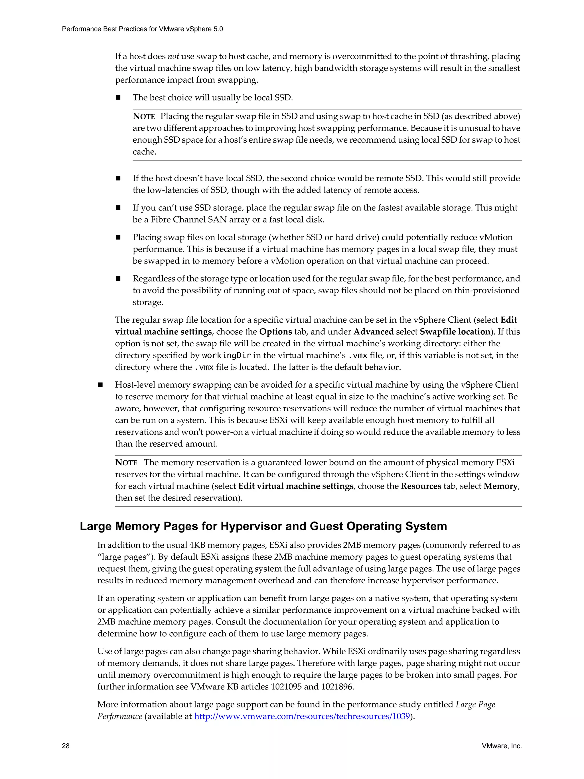Performance Best Practices for VMware vSphere 5.0
28 VMware, Inc.
If a host does not use swap to host cache, and memory is overcommitted to the point of thrashing, placing
the virtual machine swap files on low latency, high bandwidth storage systems will result in the smallest
performance impact from swapping.
The best choice will usually be local SSD.
If the host doesn’t have local SSD, the second choice would be remote SSD. This would still provide
the low-latencies of SSD, though with the added latency of remote access.
If you can’t use SSD storage, place the regular swap file on the fastest available storage. This might
be a Fibre Channel SAN array or a fast local disk.
Placing swap files on local storage (whether SSD or hard drive) could potentially reduce vMotion
performance. This is because if a virtual machine has memory pages in a local swap file, they must
be swapped in to memory before a vMotion operation on that virtual machine can proceed.
Regardless of the storage type or location used for the regular swap file, for the best performance, and
to avoid the possibility of running out of space, swap files should not be placed on thin-provisioned
storage.
The regular swap file location for a specific virtual machine can be set in the vSphere Client (select Edit
virtual machine settings, choose the Options tab, and under Advanced select Swapfile location). If this
option is not set, the swap file will be created in the virtual machine’s working directory: either the
directory specified by workingDir in the virtual machine’s .vmx file, or, if this variable is not set, in the
directory where the .vmx file is located. The latter is the default behavior.
Host-level memory swapping can be avoided for a specific virtual machine by using the vSphere Client
to reserve memory for that virtual machine at least equal in size to the machine’s active working set. Be
aware, however, that configuring resource reservations will reduce the number of virtual machines that
can be run on a system. This is because ESXi will keep available enough host memory to fulfill all
reservations and won't power-on a virtual machine if doing so would reduce the available memory to less
than the reserved amount.
Large Memory Pages for Hypervisor and Guest Operating System
In addition to the usual 4KB memory pages, ESXi also provides 2MB memory pages (commonly referred to as
“large pages”). By default ESXi assigns these 2MB machine memory pages to guest operating systems that
request them, giving the guest operating system the full advantage of using large pages. The use of large pages
results in reduced memory management overhead and can therefore increase hypervisor performance.
If an operating system or application can benefit from large pages on a native system, that operating system
or application can potentially achieve a similar performance improvement on a virtual machine backed with
2MB machine memory pages. Consult the documentation for your operating system and application to
determine how to configure each of them to use large memory pages.
Use of large pages can also change page sharing behavior. While ESXi ordinarily uses page sharing regardless
of memory demands, it does not share large pages. Therefore with large pages, page sharing might not occur
until memory overcommitment is high enough to require the large pages to be broken into small pages. For
further information see VMware KB articles 1021095 and 1021896.
More information about large page support can be found in the performance study entitled Large Page
Performance (available at http://www.vmware.com/resources/techresources/1039).
NOTE Placing the regular swap file in SSD and using swap to host cache in SSD (as described above)
are two different approaches to improving host swapping performance. Because it is unusual to have
enough SSD space for a host’s entire swap file needs, we recommend using local SSD for swap to host
cache.
NOTE The memory reservation is a guaranteed lower bound on the amount of physical memory ESXi
reserves for the virtual machine. It can be configured through the vSphere Client in the settings window
for each virtual machine (select Edit virtual machine settings, choose the Resources tab, select Memory,
then set the desired reservation).
 