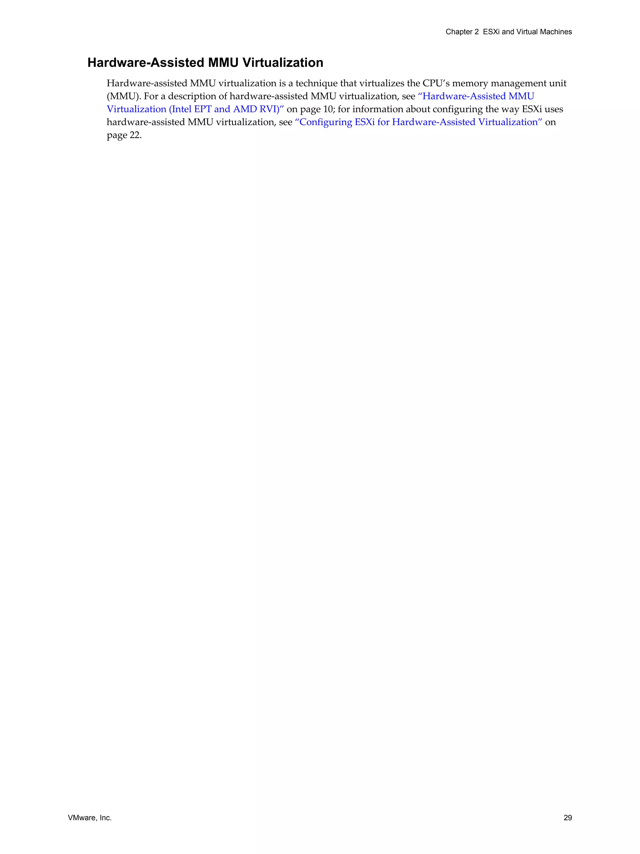 VMware, Inc. 29
Chapter 2 ESXi and Virtual Machines
Hardware-Assisted MMU Virtualization
Hardware-assisted MMU virtualization is a technique that virtualizes the CPU’s memory management unit
(MMU). For a description of hardware-assisted MMU virtualization, see “Hardware-Assisted MMU
Virtualization (Intel EPT and AMD RVI)” on page 10; for information about configuring the way ESXi uses
hardware-assisted MMU virtualization, see “Configuring ESXi for Hardware-Assisted Virtualization” on
page 22.
 