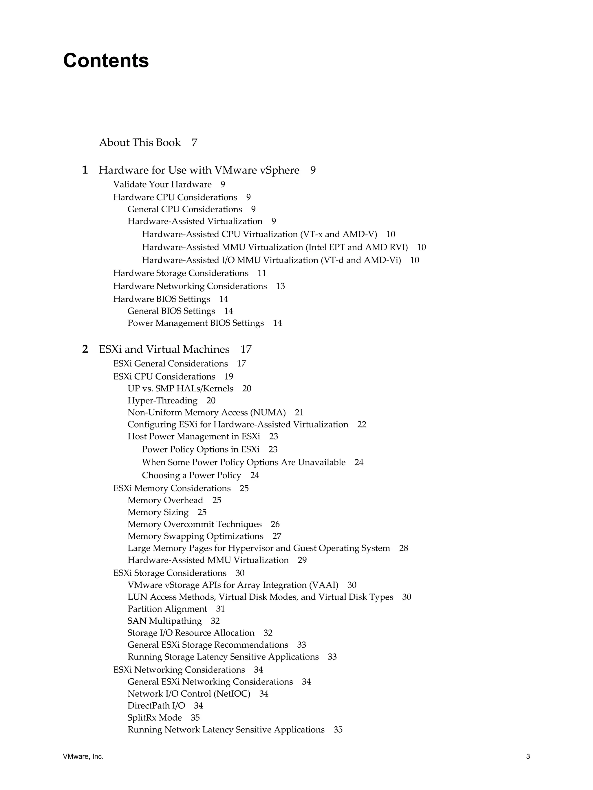 VMware, Inc. 3
Contents
About This Book 7
1 Hardware for Use with VMware vSphere 9
Validate Your Hardware 9
Hardware CPU Considerations 9
General CPU Considerations 9
Hardware-Assisted Virtualization 9
Hardware-Assisted CPU Virtualization (VT-x and AMD-V) 10
Hardware-Assisted MMU Virtualization (Intel EPT and AMD RVI) 10
Hardware-Assisted I/O MMU Virtualization (VT-d and AMD-Vi) 10
Hardware Storage Considerations 11
Hardware Networking Considerations 13
Hardware BIOS Settings 14
General BIOS Settings 14
Power Management BIOS Settings 14
2 ESXi and Virtual Machines 17
ESXi General Considerations 17
ESXi CPU Considerations 19
UP vs. SMP HALs/Kernels 20
Hyper-Threading 20
Non-Uniform Memory Access (NUMA) 21
Configuring ESXi for Hardware-Assisted Virtualization 22
Host Power Management in ESXi 23
Power Policy Options in ESXi 23
When Some Power Policy Options Are Unavailable 24
Choosing a Power Policy 24
ESXi Memory Considerations 25
Memory Overhead 25
Memory Sizing 25
Memory Overcommit Techniques 26
Memory Swapping Optimizations 27
Large Memory Pages for Hypervisor and Guest Operating System 28
Hardware-Assisted MMU Virtualization 29
ESXi Storage Considerations 30
VMware vStorage APIs for Array Integration (VAAI) 30
LUN Access Methods, Virtual Disk Modes, and Virtual Disk Types 30
Partition Alignment 31
SAN Multipathing 32
Storage I/O Resource Allocation 32
General ESXi Storage Recommendations 33
Running Storage Latency Sensitive Applications 33
ESXi Networking Considerations 34
General ESXi Networking Considerations 34
Network I/O Control (NetIOC) 34
DirectPath I/O 34
SplitRx Mode 35
Running Network Latency Sensitive Applications 35
 