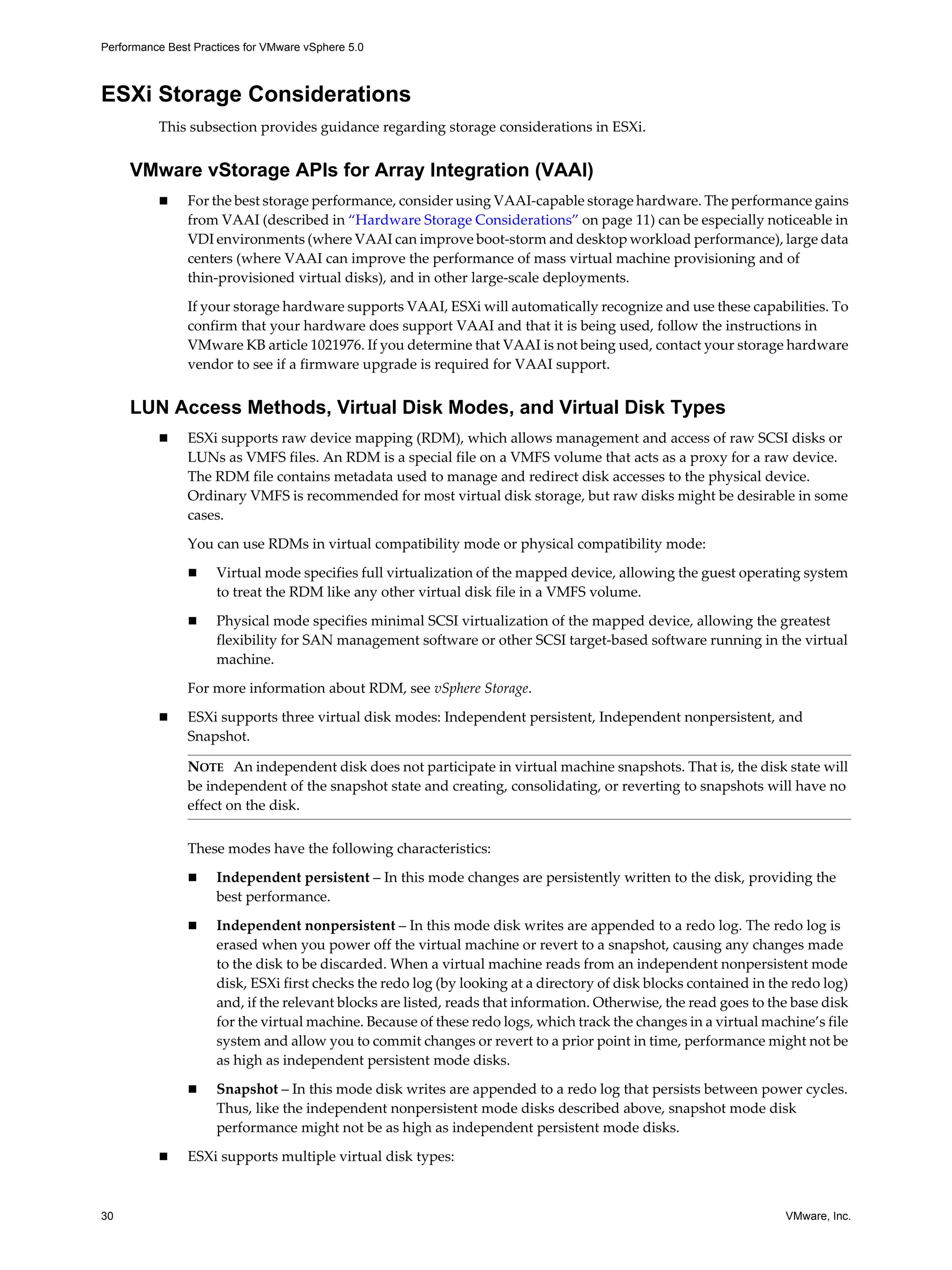 Performance Best Practices for VMware vSphere 5.0
30 VMware, Inc.
ESXi Storage Considerations
This subsection provides guidance regarding storage considerations in ESXi.
VMware vStorage APIs for Array Integration (VAAI)
For the best storage performance, consider using VAAI-capable storage hardware. The performance gains
from VAAI (described in “Hardware Storage Considerations” on page 11) can be especially noticeable in
VDI environments (where VAAI can improve boot-storm and desktop workload performance), large data
centers (where VAAI can improve the performance of mass virtual machine provisioning and of
thin-provisioned virtual disks), and in other large-scale deployments.
If your storage hardware supports VAAI, ESXi will automatically recognize and use these capabilities. To
confirm that your hardware does support VAAI and that it is being used, follow the instructions in
VMware KB article 1021976. If you determine that VAAI is not being used, contact your storage hardware
vendor to see if a firmware upgrade is required for VAAI support.
LUN Access Methods, Virtual Disk Modes, and Virtual Disk Types
ESXi supports raw device mapping (RDM), which allows management and access of raw SCSI disks or
LUNs as VMFS files. An RDM is a special file on a VMFS volume that acts as a proxy for a raw device.
The RDM file contains metadata used to manage and redirect disk accesses to the physical device.
Ordinary VMFS is recommended for most virtual disk storage, but raw disks might be desirable in some
cases.
You can use RDMs in virtual compatibility mode or physical compatibility mode:
Virtual mode specifies full virtualization of the mapped device, allowing the guest operating system
to treat the RDM like any other virtual disk file in a VMFS volume.
Physical mode specifies minimal SCSI virtualization of the mapped device, allowing the greatest
flexibility for SAN management software or other SCSI target-based software running in the virtual
machine.
For more information about RDM, see vSphere Storage.
ESXi supports three virtual disk modes: Independent persistent, Independent nonpersistent, and
Snapshot.
These modes have the following characteristics:
Independent persistent – In this mode changes are persistently written to the disk, providing the
best performance.
Independent nonpersistent – In this mode disk writes are appended to a redo log. The redo log is
erased when you power off the virtual machine or revert to a snapshot, causing any changes made
to the disk to be discarded. When a virtual machine reads from an independent nonpersistent mode
disk, ESXi first checks the redo log (by looking at a directory of disk blocks contained in the redo log)
and, if the relevant blocks are listed, reads that information. Otherwise, the read goes to the base disk
for the virtual machine. Because of these redo logs, which track the changes in a virtual machine’s file
system and allow you to commit changes or revert to a prior point in time, performance might not be
as high as independent persistent mode disks.
Snapshot – In this mode disk writes are appended to a redo log that persists between power cycles.
Thus, like the independent nonpersistent mode disks described above, snapshot mode disk
performance might not be as high as independent persistent mode disks.
ESXi supports multiple virtual disk types:
NOTE An independent disk does not participate in virtual machine snapshots. That is, the disk state will
be independent of the snapshot state and creating, consolidating, or reverting to snapshots will have no
effect on the disk.
 