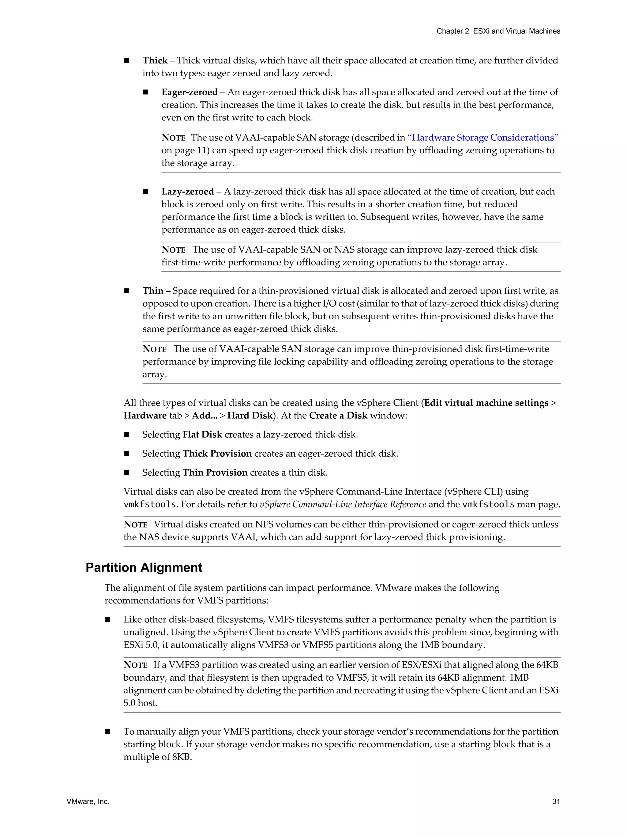 VMware, Inc. 31
Chapter 2 ESXi and Virtual Machines
Thick – Thick virtual disks, which have all their space allocated at creation time, are further divided
into two types: eager zeroed and lazy zeroed.
Eager-zeroed – An eager-zeroed thick disk has all space allocated and zeroed out at the time of
creation. This increases the time it takes to create the disk, but results in the best performance,
even on the first write to each block.
Lazy-zeroed – A lazy-zeroed thick disk has all space allocated at the time of creation, but each
block is zeroed only on first write. This results in a shorter creation time, but reduced
performance the first time a block is written to. Subsequent writes, however, have the same
performance as on eager-zeroed thick disks.
Thin – Space required for a thin-provisioned virtual disk is allocated and zeroed upon first write, as
opposed to upon creation. There is a higher I/O cost (similar to that of lazy-zeroed thick disks) during
the first write to an unwritten file block, but on subsequent writes thin-provisioned disks have the
same performance as eager-zeroed thick disks.
All three types of virtual disks can be created using the vSphere Client (Edit virtual machine settings >
Hardware tab > Add... > Hard Disk). At the Create a Disk window:
Selecting Flat Disk creates a lazy-zeroed thick disk.
Selecting Thick Provision creates an eager-zeroed thick disk.
Selecting Thin Provision creates a thin disk.
Virtual disks can also be created from the vSphere Command-Line Interface (vSphere CLI) using
vmkfstools. For details refer to vSphere Command-Line Interface Reference and the vmkfstools man page.
Partition Alignment
The alignment of file system partitions can impact performance. VMware makes the following
recommendations for VMFS partitions:
Like other disk-based filesystems, VMFS filesystems suffer a performance penalty when the partition is
unaligned. Using the vSphere Client to create VMFS partitions avoids this problem since, beginning with
ESXi 5.0, it automatically aligns VMFS3 or VMFS5 partitions along the 1MB boundary.
To manually align your VMFS partitions, check your storage vendor’s recommendations for the partition
starting block. If your storage vendor makes no specific recommendation, use a starting block that is a
multiple of 8KB.
NOTE The use of VAAI-capable SAN storage (described in “Hardware Storage Considerations”
on page 11) can speed up eager-zeroed thick disk creation by offloading zeroing operations to
the storage array.
NOTE The use of VAAI-capable SAN or NAS storage can improve lazy-zeroed thick disk
first-time-write performance by offloading zeroing operations to the storage array.
NOTE The use of VAAI-capable SAN storage can improve thin-provisioned disk first-time-write
performance by improving file locking capability and offloading zeroing operations to the storage
array.
NOTE Virtual disks created on NFS volumes can be either thin-provisioned or eager-zeroed thick unless
the NAS device supports VAAI, which can add support for lazy-zeroed thick provisioning.
NOTE If a VMFS3 partition was created using an earlier version of ESX/ESXi that aligned along the 64KB
boundary, and that filesystem is then upgraded to VMFS5, it will retain its 64KB alignment. 1MB
alignment can be obtained by deleting the partition and recreating it using the vSphere Client and an ESXi
5.0 host.
 