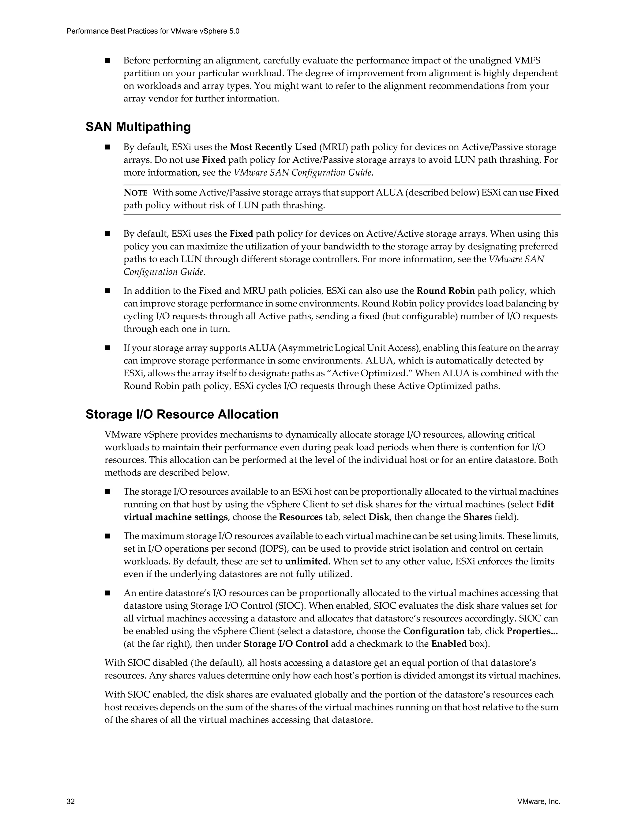 Performance Best Practices for VMware vSphere 5.0
32 VMware, Inc.
Before performing an alignment, carefully evaluate the performance impact of the unaligned VMFS
partition on your particular workload. The degree of improvement from alignment is highly dependent
on workloads and array types. You might want to refer to the alignment recommendations from your
array vendor for further information.
SAN Multipathing
By default, ESXi uses the Most Recently Used (MRU) path policy for devices on Active/Passive storage
arrays. Do not use Fixed path policy for Active/Passive storage arrays to avoid LUN path thrashing. For
more information, see the VMware SAN Configuration Guide.
By default, ESXi uses the Fixed path policy for devices on Active/Active storage arrays. When using this
policy you can maximize the utilization of your bandwidth to the storage array by designating preferred
paths to each LUN through different storage controllers. For more information, see the VMware SAN
Configuration Guide.
In addition to the Fixed and MRU path policies, ESXi can also use the Round Robin path policy, which
can improve storage performance in some environments. Round Robin policy provides load balancing by
cycling I/O requests through all Active paths, sending a fixed (but configurable) number of I/O requests
through each one in turn.
If your storage array supports ALUA (Asymmetric Logical Unit Access), enabling this feature on the array
can improve storage performance in some environments. ALUA, which is automatically detected by
ESXi, allows the array itself to designate paths as “Active Optimized.” When ALUA is combined with the
Round Robin path policy, ESXi cycles I/O requests through these Active Optimized paths.
Storage I/O Resource Allocation
VMware vSphere provides mechanisms to dynamically allocate storage I/O resources, allowing critical
workloads to maintain their performance even during peak load periods when there is contention for I/O
resources. This allocation can be performed at the level of the individual host or for an entire datastore. Both
methods are described below.
The storage I/O resources available to an ESXi host can be proportionally allocated to the virtual machines
running on that host by using the vSphere Client to set disk shares for the virtual machines (select Edit
virtual machine settings, choose the Resources tab, select Disk, then change the Shares field).
The maximum storage I/O resources available to each virtual machine can be set using limits. These limits,
set in I/O operations per second (IOPS), can be used to provide strict isolation and control on certain
workloads. By default, these are set to unlimited. When set to any other value, ESXi enforces the limits
even if the underlying datastores are not fully utilized.
An entire datastore’s I/O resources can be proportionally allocated to the virtual machines accessing that
datastore using Storage I/O Control (SIOC). When enabled, SIOC evaluates the disk share values set for
all virtual machines accessing a datastore and allocates that datastore’s resources accordingly. SIOC can
be enabled using the vSphere Client (select a datastore, choose the Configuration tab, click Properties...
(at the far right), then under Storage I/O Control add a checkmark to the Enabled box).
With SIOC disabled (the default), all hosts accessing a datastore get an equal portion of that datastore’s
resources. Any shares values determine only how each host’s portion is divided amongst its virtual machines.
With SIOC enabled, the disk shares are evaluated globally and the portion of the datastore’s resources each
host receives depends on the sum of the shares of the virtual machines running on that host relative to the sum
of the shares of all the virtual machines accessing that datastore.
NOTE With some Active/Passive storage arrays that support ALUA (described below) ESXi can use Fixed
path policy without risk of LUN path thrashing.
 