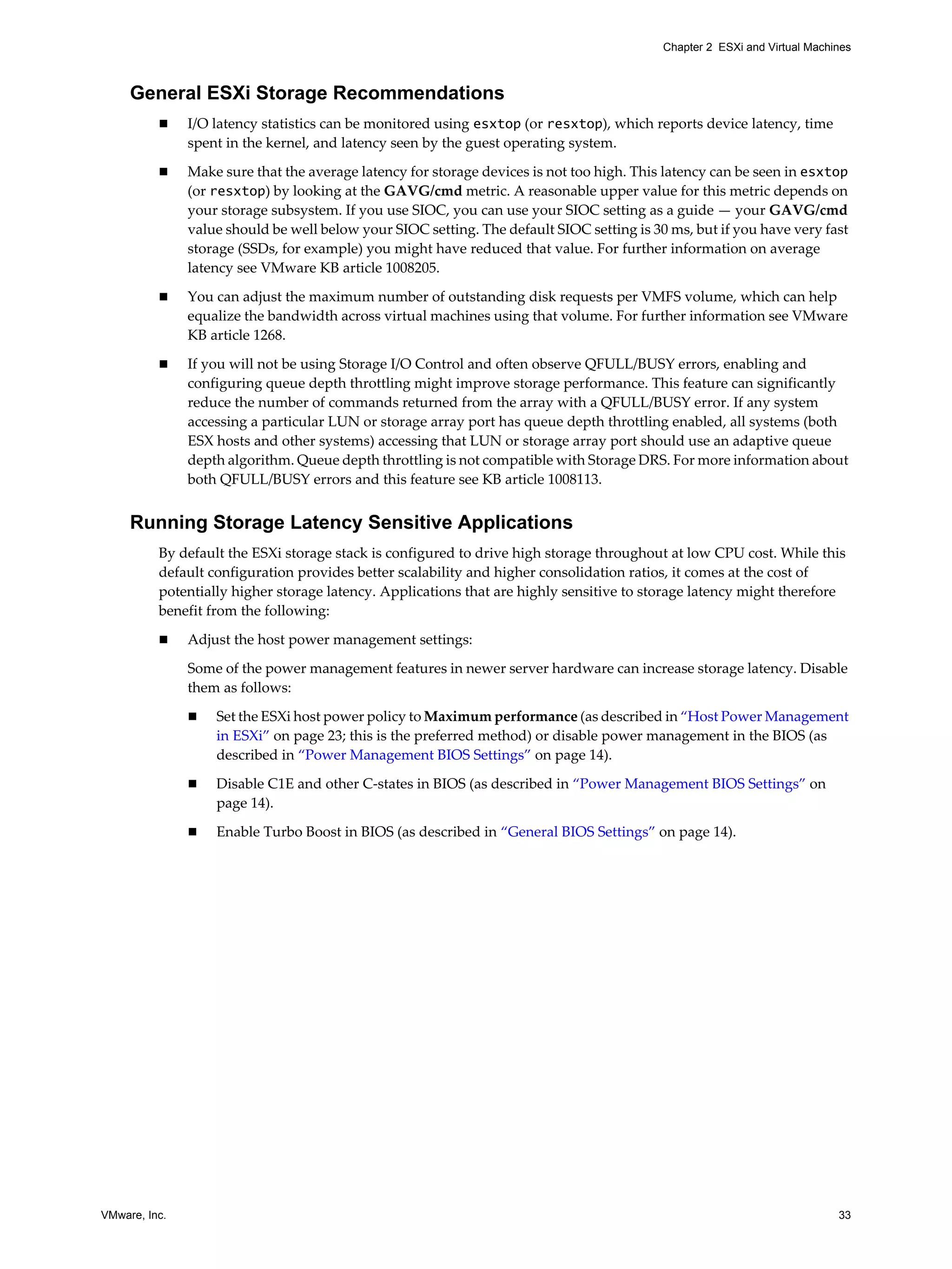 VMware, Inc. 33
Chapter 2 ESXi and Virtual Machines
General ESXi Storage Recommendations
I/O latency statistics can be monitored using esxtop (or resxtop), which reports device latency, time
spent in the kernel, and latency seen by the guest operating system.
Make sure that the average latency for storage devices is not too high. This latency can be seen in esxtop
(or resxtop) by looking at the GAVG/cmd metric. A reasonable upper value for this metric depends on
your storage subsystem. If you use SIOC, you can use your SIOC setting as a guide — your GAVG/cmd
value should be well below your SIOC setting. The default SIOC setting is 30 ms, but if you have very fast
storage (SSDs, for example) you might have reduced that value. For further information on average
latency see VMware KB article 1008205.
You can adjust the maximum number of outstanding disk requests per VMFS volume, which can help
equalize the bandwidth across virtual machines using that volume. For further information see VMware
KB article 1268.
If you will not be using Storage I/O Control and often observe QFULL/BUSY errors, enabling and
configuring queue depth throttling might improve storage performance. This feature can significantly
reduce the number of commands returned from the array with a QFULL/BUSY error. If any system
accessing a particular LUN or storage array port has queue depth throttling enabled, all systems (both
ESX hosts and other systems) accessing that LUN or storage array port should use an adaptive queue
depth algorithm. Queue depth throttling is not compatible with Storage DRS. For more information about
both QFULL/BUSY errors and this feature see KB article 1008113.
Running Storage Latency Sensitive Applications
By default the ESXi storage stack is configured to drive high storage throughout at low CPU cost. While this
default configuration provides better scalability and higher consolidation ratios, it comes at the cost of
potentially higher storage latency. Applications that are highly sensitive to storage latency might therefore
benefit from the following:
Adjust the host power management settings:
Some of the power management features in newer server hardware can increase storage latency. Disable
them as follows:
Set the ESXi host power policy to Maximum performance (as described in “Host Power Management
in ESXi” on page 23; this is the preferred method) or disable power management in the BIOS (as
described in “Power Management BIOS Settings” on page 14).
Disable C1E and other C-states in BIOS (as described in “Power Management BIOS Settings” on
page 14).
Enable Turbo Boost in BIOS (as described in “General BIOS Settings” on page 14).
 