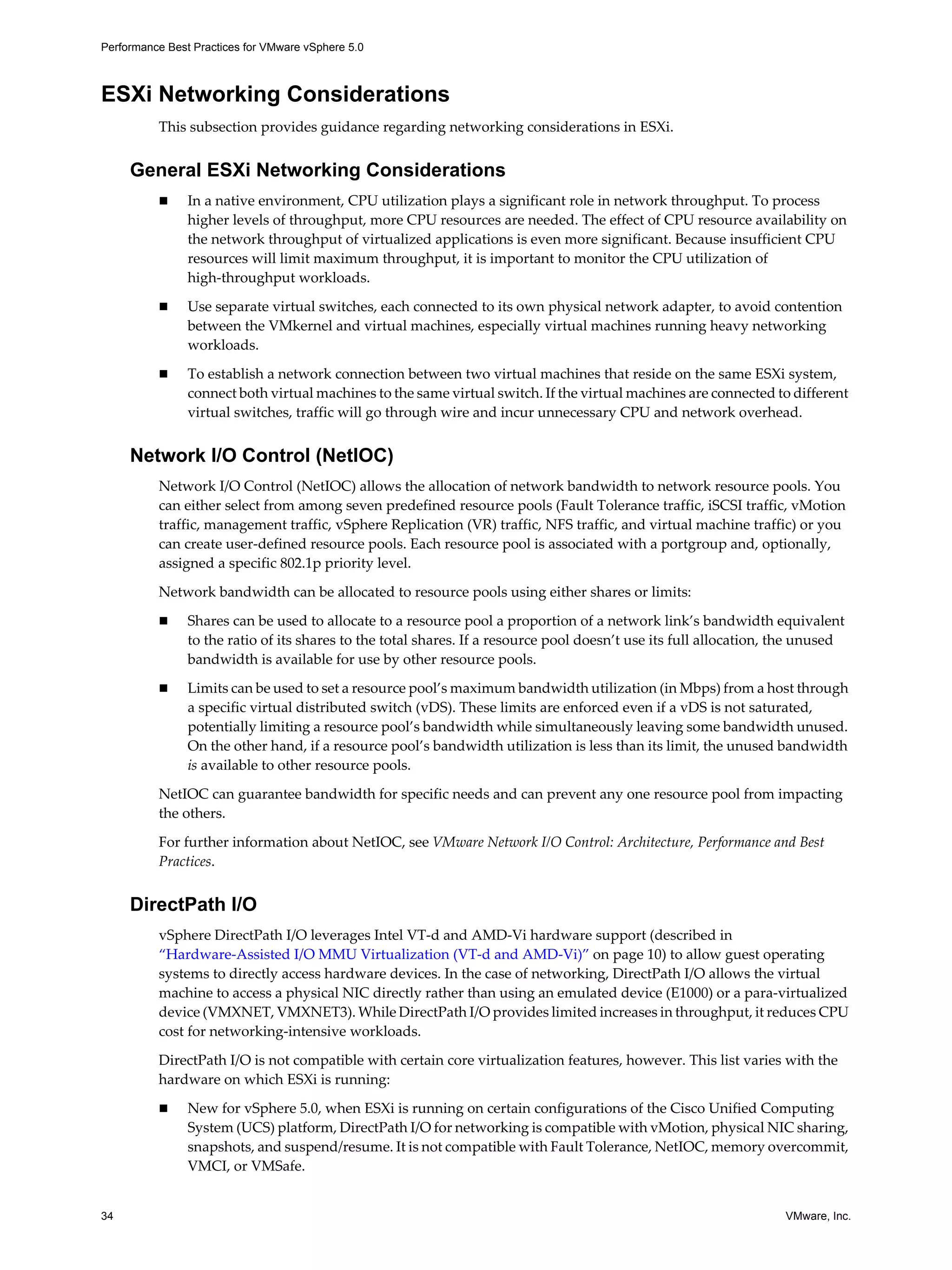 Performance Best Practices for VMware vSphere 5.0
34 VMware, Inc.
ESXi Networking Considerations
This subsection provides guidance regarding networking considerations in ESXi.
General ESXi Networking Considerations
In a native environment, CPU utilization plays a significant role in network throughput. To process
higher levels of throughput, more CPU resources are needed. The effect of CPU resource availability on
the network throughput of virtualized applications is even more significant. Because insufficient CPU
resources will limit maximum throughput, it is important to monitor the CPU utilization of
high-throughput workloads.
Use separate virtual switches, each connected to its own physical network adapter, to avoid contention
between the VMkernel and virtual machines, especially virtual machines running heavy networking
workloads.
To establish a network connection between two virtual machines that reside on the same ESXi system,
connect both virtual machines to the same virtual switch. If the virtual machines are connected to different
virtual switches, traffic will go through wire and incur unnecessary CPU and network overhead.
Network I/O Control (NetIOC)
Network I/O Control (NetIOC) allows the allocation of network bandwidth to network resource pools. You
can either select from among seven predefined resource pools (Fault Tolerance traffic, iSCSI traffic, vMotion
traffic, management traffic, vSphere Replication (VR) traffic, NFS traffic, and virtual machine traffic) or you
can create user-defined resource pools. Each resource pool is associated with a portgroup and, optionally,
assigned a specific 802.1p priority level.
Network bandwidth can be allocated to resource pools using either shares or limits:
Shares can be used to allocate to a resource pool a proportion of a network link’s bandwidth equivalent
to the ratio of its shares to the total shares. If a resource pool doesn’t use its full allocation, the unused
bandwidth is available for use by other resource pools.
Limits can be used to set a resource pool’s maximum bandwidth utilization (in Mbps) from a host through
a specific virtual distributed switch (vDS). These limits are enforced even if a vDS is not saturated,
potentially limiting a resource pool’s bandwidth while simultaneously leaving some bandwidth unused.
On the other hand, if a resource pool’s bandwidth utilization is less than its limit, the unused bandwidth
is available to other resource pools.
NetIOC can guarantee bandwidth for specific needs and can prevent any one resource pool from impacting
the others.
For further information about NetIOC, see VMware Network I/O Control: Architecture, Performance and Best
Practices.
DirectPath I/O
vSphere DirectPath I/O leverages Intel VT-d and AMD-Vi hardware support (described in
“Hardware-Assisted I/O MMU Virtualization (VT-d and AMD-Vi)” on page 10) to allow guest operating
systems to directly access hardware devices. In the case of networking, DirectPath I/O allows the virtual
machine to access a physical NIC directly rather than using an emulated device (E1000) or a para-virtualized
device (VMXNET, VMXNET3). While DirectPath I/O provides limited increases in throughput, it reduces CPU
cost for networking-intensive workloads.
DirectPath I/O is not compatible with certain core virtualization features, however. This list varies with the
hardware on which ESXi is running:
New for vSphere 5.0, when ESXi is running on certain configurations of the Cisco Unified Computing
System (UCS) platform, DirectPath I/O for networking is compatible with vMotion, physical NIC sharing,
snapshots, and suspend/resume. It is not compatible with Fault Tolerance, NetIOC, memory overcommit,
VMCI, or VMSafe.
 