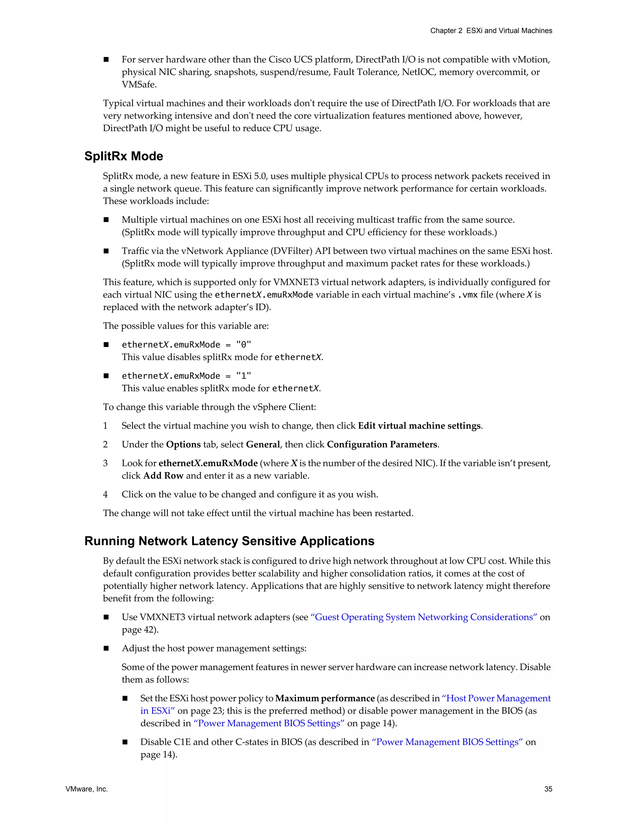 VMware, Inc. 35
Chapter 2 ESXi and Virtual Machines
For server hardware other than the Cisco UCS platform, DirectPath I/O is not compatible with vMotion,
physical NIC sharing, snapshots, suspend/resume, Fault Tolerance, NetIOC, memory overcommit, or
VMSafe.
Typical virtual machines and their workloads don't require the use of DirectPath I/O. For workloads that are
very networking intensive and don't need the core virtualization features mentioned above, however,
DirectPath I/O might be useful to reduce CPU usage.
SplitRx Mode
SplitRx mode, a new feature in ESXi 5.0, uses multiple physical CPUs to process network packets received in
a single network queue. This feature can significantly improve network performance for certain workloads.
These workloads include:
Multiple virtual machines on one ESXi host all receiving multicast traffic from the same source.
(SplitRx mode will typically improve throughput and CPU efficiency for these workloads.)
Traffic via the vNetwork Appliance (DVFilter) API between two virtual machines on the same ESXi host.
(SplitRx mode will typically improve throughput and maximum packet rates for these workloads.)
This feature, which is supported only for VMXNET3 virtual network adapters, is individually configured for
each virtual NIC using the ethernetX.emuRxMode variable in each virtual machine’s .vmx file (where X is
replaced with the network adapter’s ID).
The possible values for this variable are:
ethernetX.emuRxMode = "0"
This value disables splitRx mode for ethernetX.
ethernetX.emuRxMode = "1"
This value enables splitRx mode for ethernetX.
To change this variable through the vSphere Client:
1 Select the virtual machine you wish to change, then click Edit virtual machine settings.
2 Under the Options tab, select General, then click Configuration Parameters.
3 Look for ethernetX.emuRxMode (where X is the number of the desired NIC). If the variable isn’t present,
click Add Row and enter it as a new variable.
4 Click on the value to be changed and configure it as you wish.
The change will not take effect until the virtual machine has been restarted.
Running Network Latency Sensitive Applications
By default the ESXi network stack is configured to drive high network throughout at low CPU cost. While this
default configuration provides better scalability and higher consolidation ratios, it comes at the cost of
potentially higher network latency. Applications that are highly sensitive to network latency might therefore
benefit from the following:
Use VMXNET3 virtual network adapters (see “Guest Operating System Networking Considerations” on
page 42).
Adjust the host power management settings:
Some of the power management features in newer server hardware can increase network latency. Disable
them as follows:
Set the ESXi host power policy to Maximum performance (as described in “Host Power Management
in ESXi” on page 23; this is the preferred method) or disable power management in the BIOS (as
described in “Power Management BIOS Settings” on page 14).
Disable C1E and other C-states in BIOS (as described in “Power Management BIOS Settings” on
page 14).
 