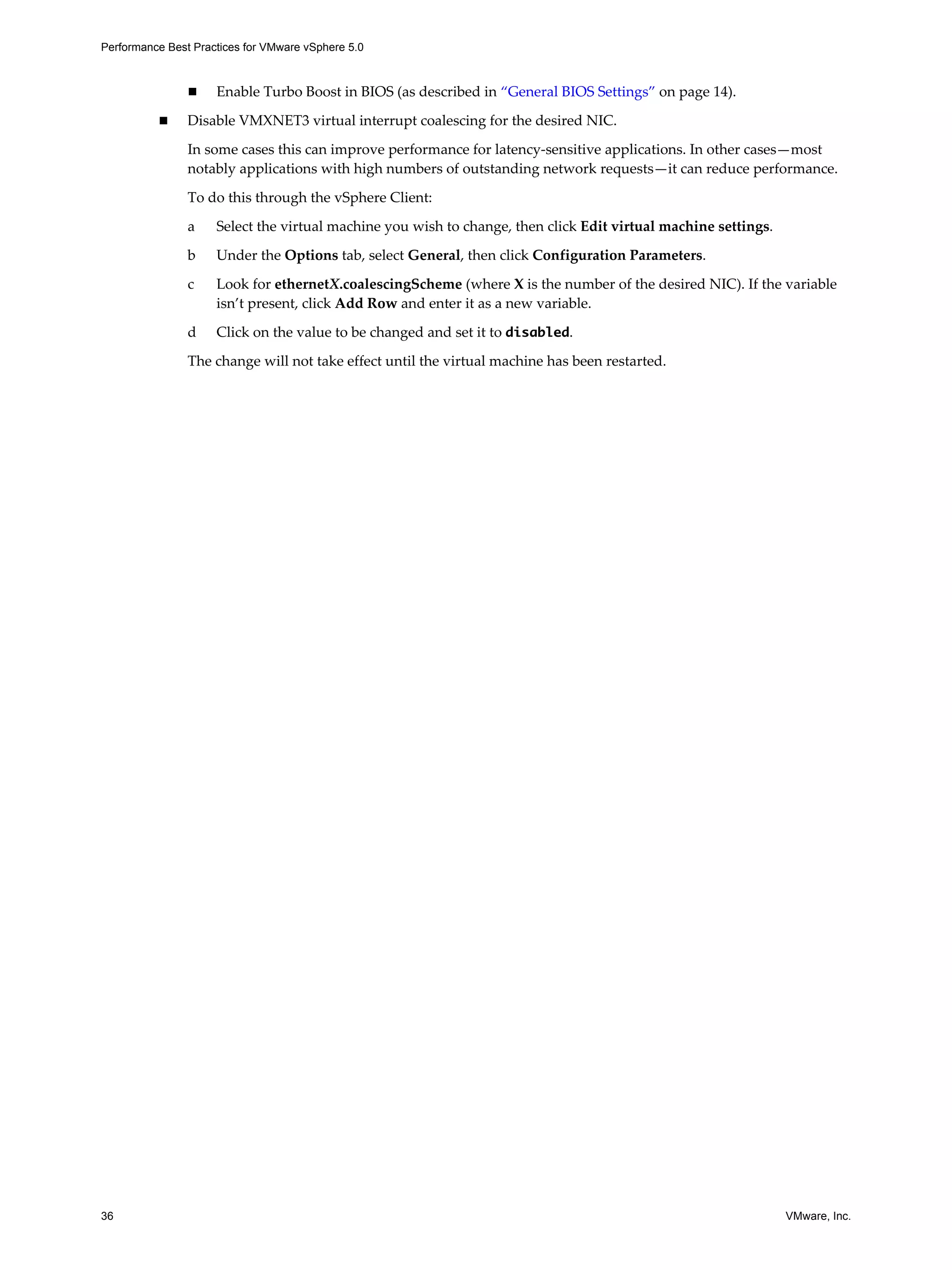 Performance Best Practices for VMware vSphere 5.0
36 VMware, Inc.
Enable Turbo Boost in BIOS (as described in “General BIOS Settings” on page 14).
Disable VMXNET3 virtual interrupt coalescing for the desired NIC.
In some cases this can improve performance for latency-sensitive applications. In other cases—most
notably applications with high numbers of outstanding network requests—it can reduce performance.
To do this through the vSphere Client:
a Select the virtual machine you wish to change, then click Edit virtual machine settings.
b Under the Options tab, select General, then click Configuration Parameters.
c Look for ethernetX.coalescingScheme (where X is the number of the desired NIC). If the variable
isn’t present, click Add Row and enter it as a new variable.
d Click on the value to be changed and set it to disabled.
The change will not take effect until the virtual machine has been restarted.
 