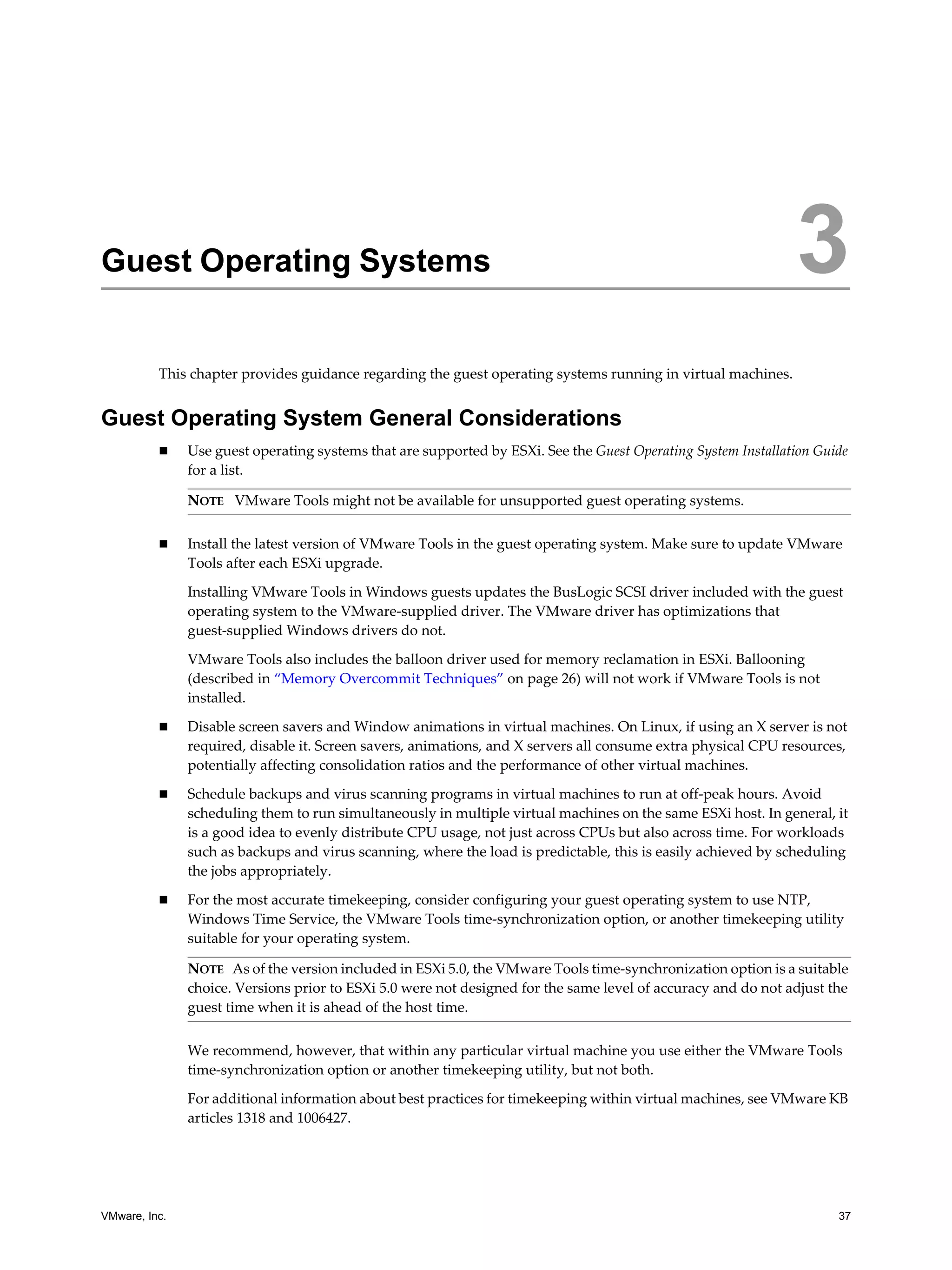 VMware, Inc. 37
3
This chapter provides guidance regarding the guest operating systems running in virtual machines.
Guest Operating System General Considerations
Use guest operating systems that are supported by ESXi. See the Guest Operating System Installation Guide
for a list.
Install the latest version of VMware Tools in the guest operating system. Make sure to update VMware
Tools after each ESXi upgrade.
Installing VMware Tools in Windows guests updates the BusLogic SCSI driver included with the guest
operating system to the VMware-supplied driver. The VMware driver has optimizations that
guest-supplied Windows drivers do not.
VMware Tools also includes the balloon driver used for memory reclamation in ESXi. Ballooning
(described in “Memory Overcommit Techniques” on page 26) will not work if VMware Tools is not
installed.
Disable screen savers and Window animations in virtual machines. On Linux, if using an X server is not
required, disable it. Screen savers, animations, and X servers all consume extra physical CPU resources,
potentially affecting consolidation ratios and the performance of other virtual machines.
Schedule backups and virus scanning programs in virtual machines to run at off-peak hours. Avoid
scheduling them to run simultaneously in multiple virtual machines on the same ESXi host. In general, it
is a good idea to evenly distribute CPU usage, not just across CPUs but also across time. For workloads
such as backups and virus scanning, where the load is predictable, this is easily achieved by scheduling
the jobs appropriately.
For the most accurate timekeeping, consider configuring your guest operating system to use NTP,
Windows Time Service, the VMware Tools time-synchronization option, or another timekeeping utility
suitable for your operating system.
We recommend, however, that within any particular virtual machine you use either the VMware Tools
time-synchronization option or another timekeeping utility, but not both.
For additional information about best practices for timekeeping within virtual machines, see VMware KB
articles 1318 and 1006427.
Guest Operating Systems 3
NOTE VMware Tools might not be available for unsupported guest operating systems.
NOTE As of the version included in ESXi 5.0, the VMware Tools time-synchronization option is a suitable
choice. Versions prior to ESXi 5.0 were not designed for the same level of accuracy and do not adjust the
guest time when it is ahead of the host time.
 
