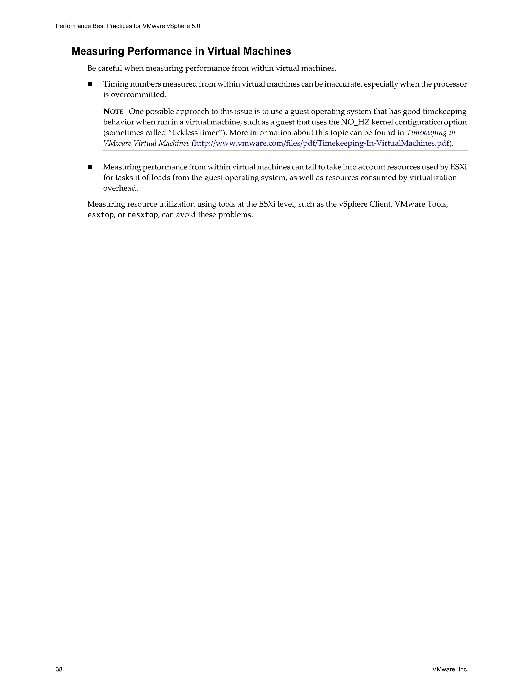 Performance Best Practices for VMware vSphere 5.0
38 VMware, Inc.
Measuring Performance in Virtual Machines
Be careful when measuring performance from within virtual machines.
Timing numbers measured from within virtual machines can be inaccurate, especially when the processor
is overcommitted.
Measuring performance from within virtual machines can fail to take into account resources used by ESXi
for tasks it offloads from the guest operating system, as well as resources consumed by virtualization
overhead.
Measuring resource utilization using tools at the ESXi level, such as the vSphere Client, VMware Tools,
esxtop, or resxtop, can avoid these problems.
NOTE One possible approach to this issue is to use a guest operating system that has good timekeeping
behavior when run in a virtual machine, such as a guest that uses the NO_HZ kernel configuration option
(sometimes called “tickless timer”). More information about this topic can be found in Timekeeping in
VMware Virtual Machines (http://www.vmware.com/files/pdf/Timekeeping-In-VirtualMachines.pdf).
 