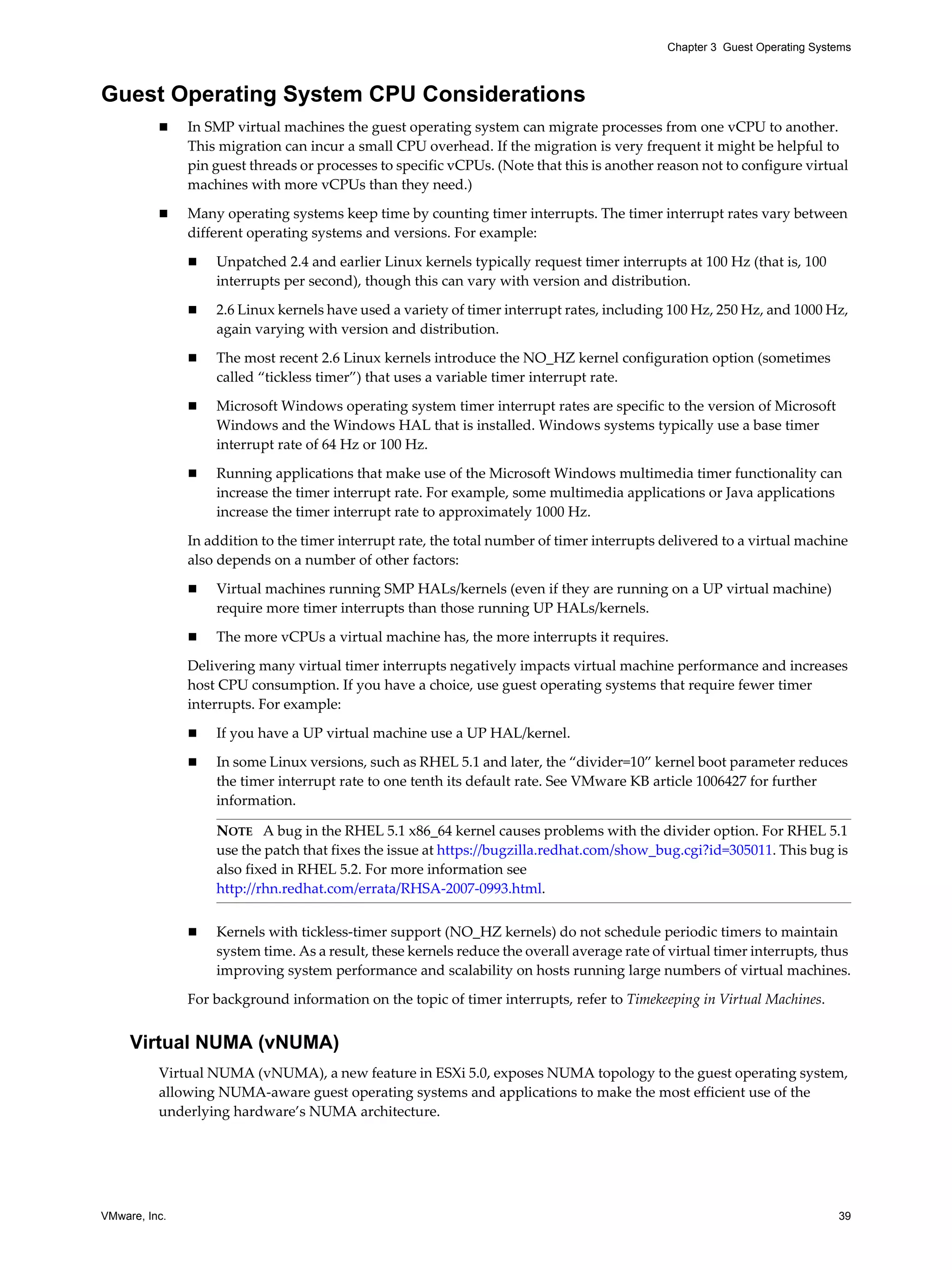 VMware, Inc. 39
Chapter 3 Guest Operating Systems
Guest Operating System CPU Considerations
In SMP virtual machines the guest operating system can migrate processes from one vCPU to another.
This migration can incur a small CPU overhead. If the migration is very frequent it might be helpful to
pin guest threads or processes to specific vCPUs. (Note that this is another reason not to configure virtual
machines with more vCPUs than they need.)
Many operating systems keep time by counting timer interrupts. The timer interrupt rates vary between
different operating systems and versions. For example:
Unpatched 2.4 and earlier Linux kernels typically request timer interrupts at 100 Hz (that is, 100
interrupts per second), though this can vary with version and distribution.
2.6 Linux kernels have used a variety of timer interrupt rates, including 100 Hz, 250 Hz, and 1000 Hz,
again varying with version and distribution.
The most recent 2.6 Linux kernels introduce the NO_HZ kernel configuration option (sometimes
called “tickless timer”) that uses a variable timer interrupt rate.
Microsoft Windows operating system timer interrupt rates are specific to the version of Microsoft
Windows and the Windows HAL that is installed. Windows systems typically use a base timer
interrupt rate of 64 Hz or 100 Hz.
Running applications that make use of the Microsoft Windows multimedia timer functionality can
increase the timer interrupt rate. For example, some multimedia applications or Java applications
increase the timer interrupt rate to approximately 1000 Hz.
In addition to the timer interrupt rate, the total number of timer interrupts delivered to a virtual machine
also depends on a number of other factors:
Virtual machines running SMP HALs/kernels (even if they are running on a UP virtual machine)
require more timer interrupts than those running UP HALs/kernels.
The more vCPUs a virtual machine has, the more interrupts it requires.
Delivering many virtual timer interrupts negatively impacts virtual machine performance and increases
host CPU consumption. If you have a choice, use guest operating systems that require fewer timer
interrupts. For example:
If you have a UP virtual machine use a UP HAL/kernel.
In some Linux versions, such as RHEL 5.1 and later, the “divider=10” kernel boot parameter reduces
the timer interrupt rate to one tenth its default rate. See VMware KB article 1006427 for further
information.
Kernels with tickless-timer support (NO_HZ kernels) do not schedule periodic timers to maintain
system time. As a result, these kernels reduce the overall average rate of virtual timer interrupts, thus
improving system performance and scalability on hosts running large numbers of virtual machines.
For background information on the topic of timer interrupts, refer to Timekeeping in Virtual Machines.
Virtual NUMA (vNUMA)
Virtual NUMA (vNUMA), a new feature in ESXi 5.0, exposes NUMA topology to the guest operating system,
allowing NUMA-aware guest operating systems and applications to make the most efficient use of the
underlying hardware’s NUMA architecture.
NOTE A bug in the RHEL 5.1 x86_64 kernel causes problems with the divider option. For RHEL 5.1
use the patch that fixes the issue at https://bugzilla.redhat.com/show_bug.cgi?id=305011. This bug is
also fixed in RHEL 5.2. For more information see
http://rhn.redhat.com/errata/RHSA-2007-0993.html.
 