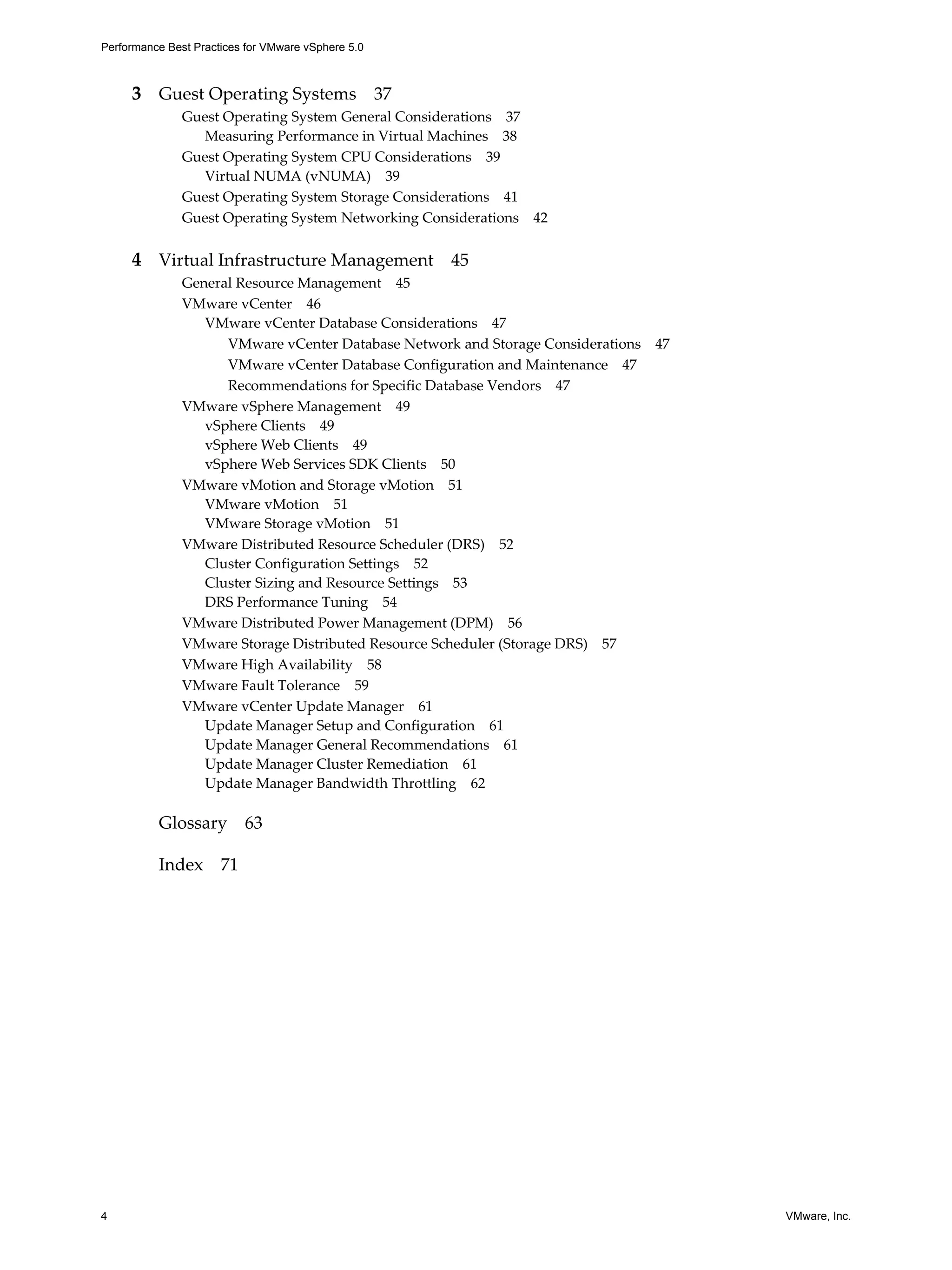 Performance Best Practices for VMware vSphere 5.0
4 VMware, Inc.
3 Guest Operating Systems 37
Guest Operating System General Considerations 37
Measuring Performance in Virtual Machines 38
Guest Operating System CPU Considerations 39
Virtual NUMA (vNUMA) 39
Guest Operating System Storage Considerations 41
Guest Operating System Networking Considerations 42
4 Virtual Infrastructure Management 45
General Resource Management 45
VMware vCenter 46
VMware vCenter Database Considerations 47
VMware vCenter Database Network and Storage Considerations 47
VMware vCenter Database Configuration and Maintenance 47
Recommendations for Specific Database Vendors 47
VMware vSphere Management 49
vSphere Clients 49
vSphere Web Clients 49
vSphere Web Services SDK Clients 50
VMware vMotion and Storage vMotion 51
VMware vMotion 51
VMware Storage vMotion 51
VMware Distributed Resource Scheduler (DRS) 52
Cluster Configuration Settings 52
Cluster Sizing and Resource Settings 53
DRS Performance Tuning 54
VMware Distributed Power Management (DPM) 56
VMware Storage Distributed Resource Scheduler (Storage DRS) 57
VMware High Availability 58
VMware Fault Tolerance 59
VMware vCenter Update Manager 61
Update Manager Setup and Configuration 61
Update Manager General Recommendations 61
Update Manager Cluster Remediation 61
Update Manager Bandwidth Throttling 62
Glossary 63
Index 71
 