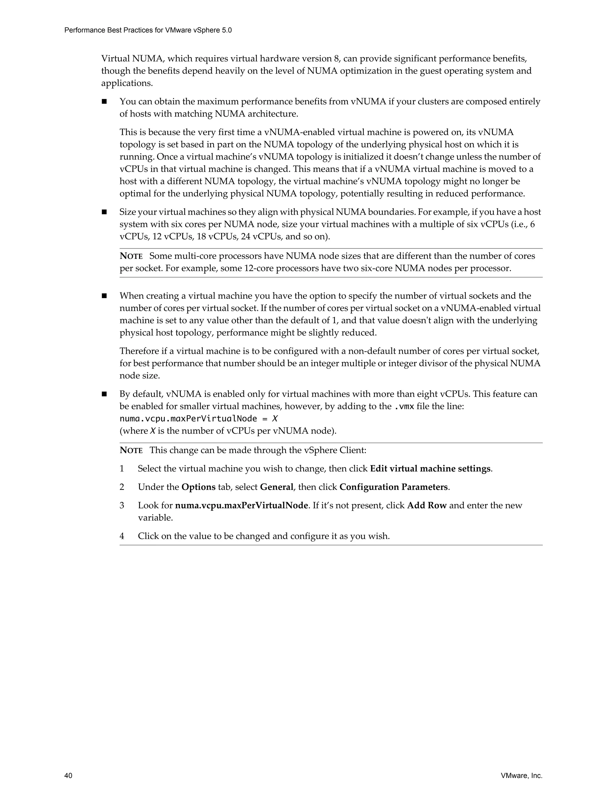Performance Best Practices for VMware vSphere 5.0
40 VMware, Inc.
Virtual NUMA, which requires virtual hardware version 8, can provide significant performance benefits,
though the benefits depend heavily on the level of NUMA optimization in the guest operating system and
applications.
You can obtain the maximum performance benefits from vNUMA if your clusters are composed entirely
of hosts with matching NUMA architecture.
This is because the very first time a vNUMA-enabled virtual machine is powered on, its vNUMA
topology is set based in part on the NUMA topology of the underlying physical host on which it is
running. Once a virtual machine’s vNUMA topology is initialized it doesn’t change unless the number of
vCPUs in that virtual machine is changed. This means that if a vNUMA virtual machine is moved to a
host with a different NUMA topology, the virtual machine’s vNUMA topology might no longer be
optimal for the underlying physical NUMA topology, potentially resulting in reduced performance.
Size your virtual machines so they align with physical NUMA boundaries. For example, if you have a host
system with six cores per NUMA node, size your virtual machines with a multiple of six vCPUs (i.e., 6
vCPUs, 12 vCPUs, 18 vCPUs, 24 vCPUs, and so on).
When creating a virtual machine you have the option to specify the number of virtual sockets and the
number of cores per virtual socket. If the number of cores per virtual socket on a vNUMA-enabled virtual
machine is set to any value other than the default of 1, and that value doesn't align with the underlying
physical host topology, performance might be slightly reduced.
Therefore if a virtual machine is to be configured with a non-default number of cores per virtual socket,
for best performance that number should be an integer multiple or integer divisor of the physical NUMA
node size.
By default, vNUMA is enabled only for virtual machines with more than eight vCPUs. This feature can
be enabled for smaller virtual machines, however, by adding to the .vmx file the line:
numa.vcpu.maxPerVirtualNode = X
(where X is the number of vCPUs per vNUMA node).
NOTE Some multi-core processors have NUMA node sizes that are different than the number of cores
per socket. For example, some 12-core processors have two six-core NUMA nodes per processor.
NOTE This change can be made through the vSphere Client:
1 Select the virtual machine you wish to change, then click Edit virtual machine settings.
2 Under the Options tab, select General, then click Configuration Parameters.
3 Look for numa.vcpu.maxPerVirtualNode. If it’s not present, click Add Row and enter the new
variable.
4 Click on the value to be changed and configure it as you wish.
 