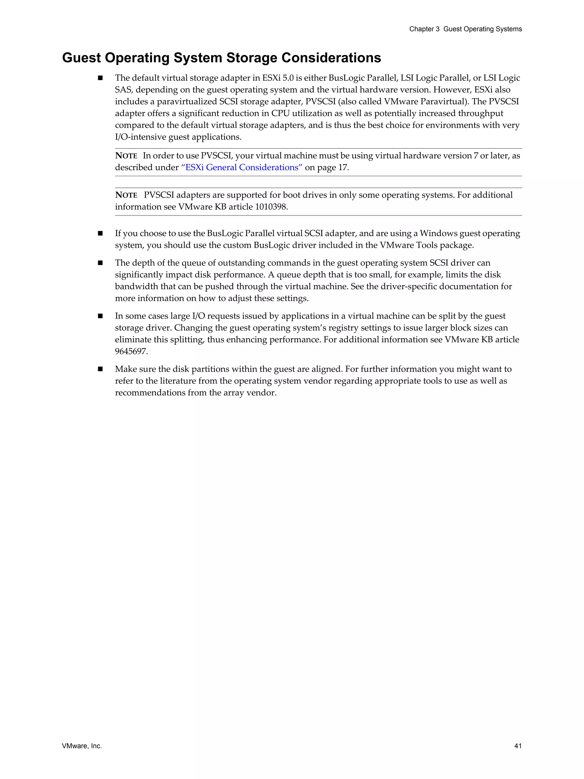 VMware, Inc. 41
Chapter 3 Guest Operating Systems
Guest Operating System Storage Considerations
The default virtual storage adapter in ESXi 5.0 is either BusLogic Parallel, LSI Logic Parallel, or LSI Logic
SAS, depending on the guest operating system and the virtual hardware version. However, ESXi also
includes a paravirtualized SCSI storage adapter, PVSCSI (also called VMware Paravirtual). The PVSCSI
adapter offers a significant reduction in CPU utilization as well as potentially increased throughput
compared to the default virtual storage adapters, and is thus the best choice for environments with very
I/O-intensive guest applications.
If you choose to use the BusLogic Parallel virtual SCSI adapter, and are using a Windows guest operating
system, you should use the custom BusLogic driver included in the VMware Tools package.
The depth of the queue of outstanding commands in the guest operating system SCSI driver can
significantly impact disk performance. A queue depth that is too small, for example, limits the disk
bandwidth that can be pushed through the virtual machine. See the driver-specific documentation for
more information on how to adjust these settings.
In some cases large I/O requests issued by applications in a virtual machine can be split by the guest
storage driver. Changing the guest operating system’s registry settings to issue larger block sizes can
eliminate this splitting, thus enhancing performance. For additional information see VMware KB article
9645697.
Make sure the disk partitions within the guest are aligned. For further information you might want to
refer to the literature from the operating system vendor regarding appropriate tools to use as well as
recommendations from the array vendor.
NOTE In order to use PVSCSI, your virtual machine must be using virtual hardware version 7 or later, as
described under “ESXi General Considerations” on page 17.
NOTE PVSCSI adapters are supported for boot drives in only some operating systems. For additional
information see VMware KB article 1010398.
 