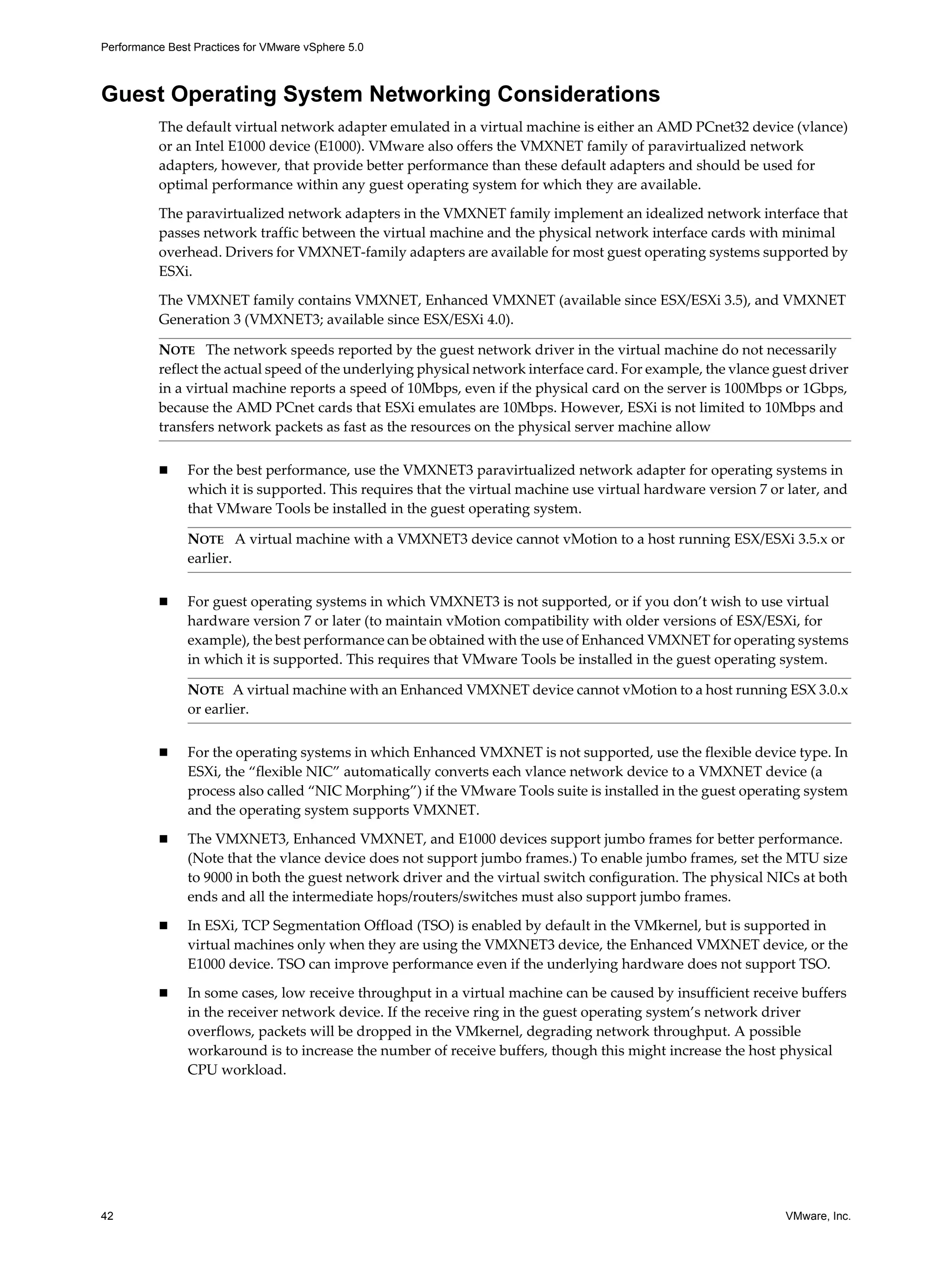 Performance Best Practices for VMware vSphere 5.0
42 VMware, Inc.
Guest Operating System Networking Considerations
The default virtual network adapter emulated in a virtual machine is either an AMD PCnet32 device (vlance)
or an Intel E1000 device (E1000). VMware also offers the VMXNET family of paravirtualized network
adapters, however, that provide better performance than these default adapters and should be used for
optimal performance within any guest operating system for which they are available.
The paravirtualized network adapters in the VMXNET family implement an idealized network interface that
passes network traffic between the virtual machine and the physical network interface cards with minimal
overhead. Drivers for VMXNET-family adapters are available for most guest operating systems supported by
ESXi.
The VMXNET family contains VMXNET, Enhanced VMXNET (available since ESX/ESXi 3.5), and VMXNET
Generation 3 (VMXNET3; available since ESX/ESXi 4.0).
For the best performance, use the VMXNET3 paravirtualized network adapter for operating systems in
which it is supported. This requires that the virtual machine use virtual hardware version 7 or later, and
that VMware Tools be installed in the guest operating system.
For guest operating systems in which VMXNET3 is not supported, or if you don’t wish to use virtual
hardware version 7 or later (to maintain vMotion compatibility with older versions of ESX/ESXi, for
example), the best performance can be obtained with the use of Enhanced VMXNET for operating systems
in which it is supported. This requires that VMware Tools be installed in the guest operating system.
For the operating systems in which Enhanced VMXNET is not supported, use the flexible device type. In
ESXi, the “flexible NIC” automatically converts each vlance network device to a VMXNET device (a
process also called “NIC Morphing”) if the VMware Tools suite is installed in the guest operating system
and the operating system supports VMXNET.
The VMXNET3, Enhanced VMXNET, and E1000 devices support jumbo frames for better performance.
(Note that the vlance device does not support jumbo frames.) To enable jumbo frames, set the MTU size
to 9000 in both the guest network driver and the virtual switch configuration. The physical NICs at both
ends and all the intermediate hops/routers/switches must also support jumbo frames.
In ESXi, TCP Segmentation Offload (TSO) is enabled by default in the VMkernel, but is supported in
virtual machines only when they are using the VMXNET3 device, the Enhanced VMXNET device, or the
E1000 device. TSO can improve performance even if the underlying hardware does not support TSO.
In some cases, low receive throughput in a virtual machine can be caused by insufficient receive buffers
in the receiver network device. If the receive ring in the guest operating system’s network driver
overflows, packets will be dropped in the VMkernel, degrading network throughput. A possible
workaround is to increase the number of receive buffers, though this might increase the host physical
CPU workload.
NOTE The network speeds reported by the guest network driver in the virtual machine do not necessarily
reflect the actual speed of the underlying physical network interface card. For example, the vlance guest driver
in a virtual machine reports a speed of 10Mbps, even if the physical card on the server is 100Mbps or 1Gbps,
because the AMD PCnet cards that ESXi emulates are 10Mbps. However, ESXi is not limited to 10Mbps and
transfers network packets as fast as the resources on the physical server machine allow
NOTE A virtual machine with a VMXNET3 device cannot vMotion to a host running ESX/ESXi 3.5.x or
earlier.
NOTE A virtual machine with an Enhanced VMXNET device cannot vMotion to a host running ESX 3.0.x
or earlier.
 