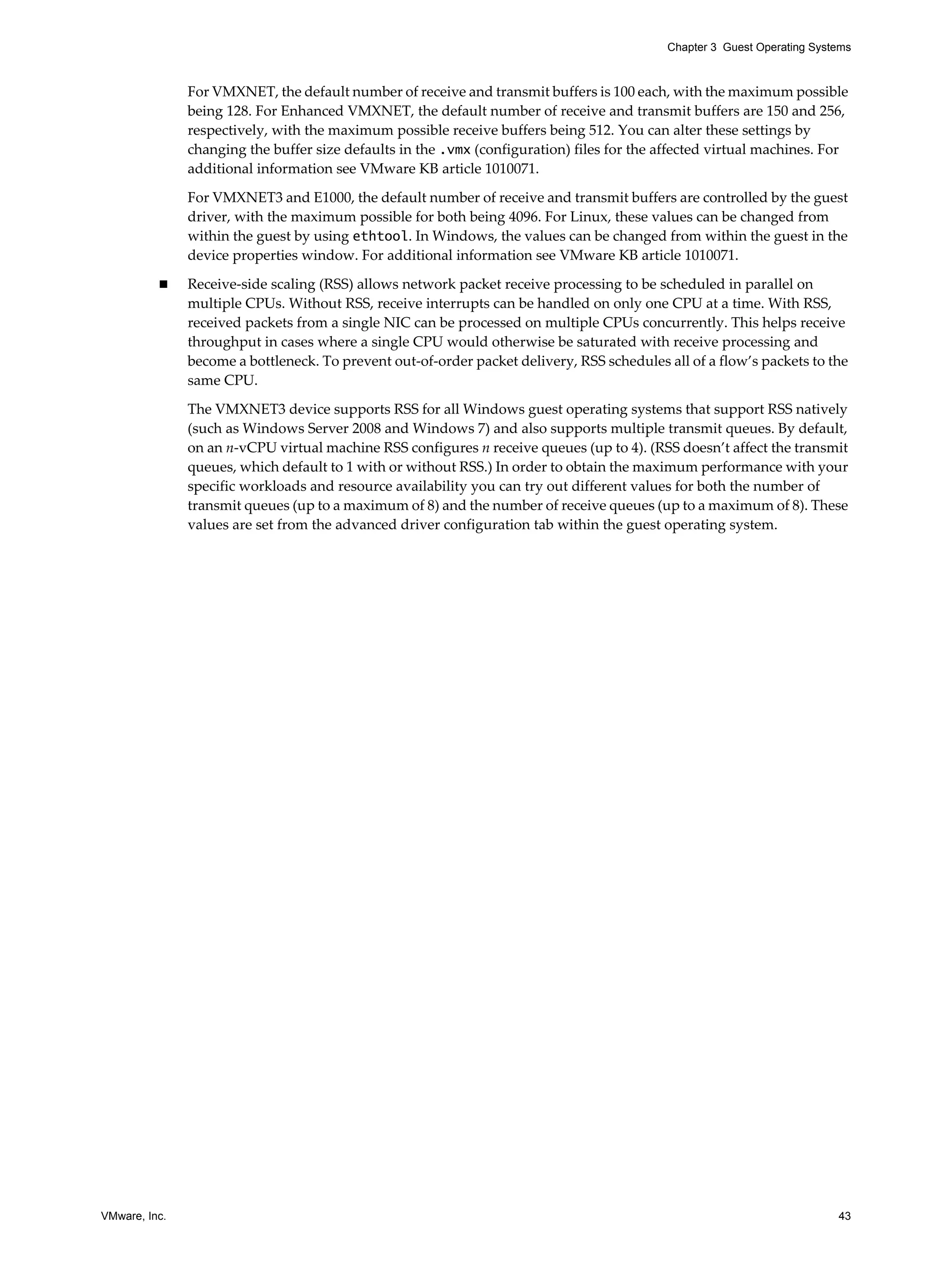 VMware, Inc. 43
Chapter 3 Guest Operating Systems
For VMXNET, the default number of receive and transmit buffers is 100 each, with the maximum possible
being 128. For Enhanced VMXNET, the default number of receive and transmit buffers are 150 and 256,
respectively, with the maximum possible receive buffers being 512. You can alter these settings by
changing the buffer size defaults in the .vmx (configuration) files for the affected virtual machines. For
additional information see VMware KB article 1010071.
For VMXNET3 and E1000, the default number of receive and transmit buffers are controlled by the guest
driver, with the maximum possible for both being 4096. For Linux, these values can be changed from
within the guest by using ethtool. In Windows, the values can be changed from within the guest in the
device properties window. For additional information see VMware KB article 1010071.
Receive-side scaling (RSS) allows network packet receive processing to be scheduled in parallel on
multiple CPUs. Without RSS, receive interrupts can be handled on only one CPU at a time. With RSS,
received packets from a single NIC can be processed on multiple CPUs concurrently. This helps receive
throughput in cases where a single CPU would otherwise be saturated with receive processing and
become a bottleneck. To prevent out-of-order packet delivery, RSS schedules all of a flow’s packets to the
same CPU.
The VMXNET3 device supports RSS for all Windows guest operating systems that support RSS natively
(such as Windows Server 2008 and Windows 7) and also supports multiple transmit queues. By default,
on an n-vCPU virtual machine RSS configures n receive queues (up to 4). (RSS doesn’t affect the transmit
queues, which default to 1 with or without RSS.) In order to obtain the maximum performance with your
specific workloads and resource availability you can try out different values for both the number of
transmit queues (up to a maximum of 8) and the number of receive queues (up to a maximum of 8). These
values are set from the advanced driver configuration tab within the guest operating system.
 