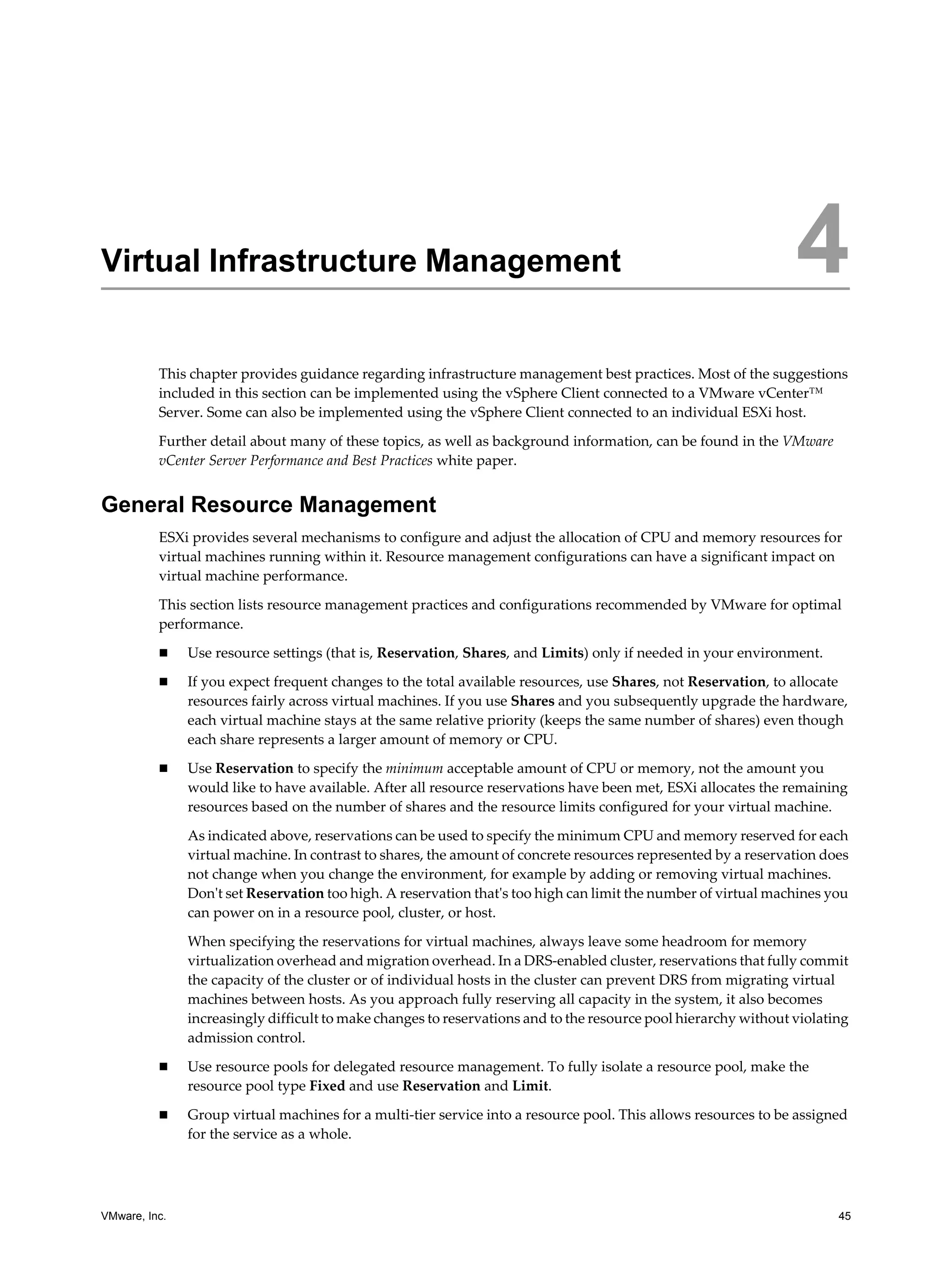 VMware, Inc. 45
4
This chapter provides guidance regarding infrastructure management best practices. Most of the suggestions
included in this section can be implemented using the vSphere Client connected to a VMware vCenter™
Server. Some can also be implemented using the vSphere Client connected to an individual ESXi host.
Further detail about many of these topics, as well as background information, can be found in the VMware
vCenter Server Performance and Best Practices white paper.
General Resource Management
ESXi provides several mechanisms to configure and adjust the allocation of CPU and memory resources for
virtual machines running within it. Resource management configurations can have a significant impact on
virtual machine performance.
This section lists resource management practices and configurations recommended by VMware for optimal
performance.
Use resource settings (that is, Reservation, Shares, and Limits) only if needed in your environment.
If you expect frequent changes to the total available resources, use Shares, not Reservation, to allocate
resources fairly across virtual machines. If you use Shares and you subsequently upgrade the hardware,
each virtual machine stays at the same relative priority (keeps the same number of shares) even though
each share represents a larger amount of memory or CPU.
Use Reservation to specify the minimum acceptable amount of CPU or memory, not the amount you
would like to have available. After all resource reservations have been met, ESXi allocates the remaining
resources based on the number of shares and the resource limits configured for your virtual machine.
As indicated above, reservations can be used to specify the minimum CPU and memory reserved for each
virtual machine. In contrast to shares, the amount of concrete resources represented by a reservation does
not change when you change the environment, for example by adding or removing virtual machines.
Don't set Reservation too high. A reservation that's too high can limit the number of virtual machines you
can power on in a resource pool, cluster, or host.
When specifying the reservations for virtual machines, always leave some headroom for memory
virtualization overhead and migration overhead. In a DRS-enabled cluster, reservations that fully commit
the capacity of the cluster or of individual hosts in the cluster can prevent DRS from migrating virtual
machines between hosts. As you approach fully reserving all capacity in the system, it also becomes
increasingly difficult to make changes to reservations and to the resource pool hierarchy without violating
admission control.
Use resource pools for delegated resource management. To fully isolate a resource pool, make the
resource pool type Fixed and use Reservation and Limit.
Group virtual machines for a multi-tier service into a resource pool. This allows resources to be assigned
for the service as a whole.
Virtual Infrastructure Management 4
 