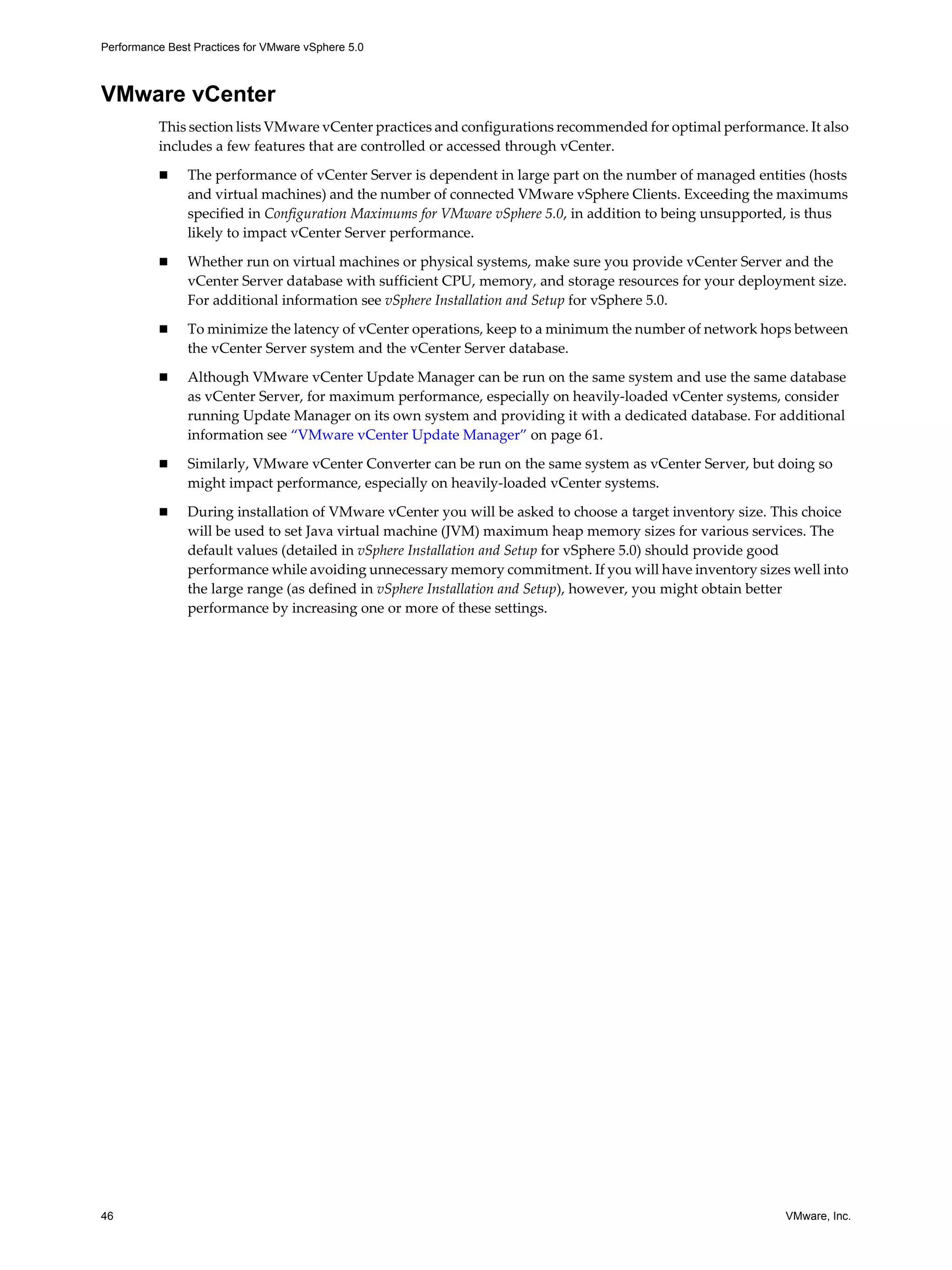 Performance Best Practices for VMware vSphere 5.0
46 VMware, Inc.
VMware vCenter
This section lists VMware vCenter practices and configurations recommended for optimal performance. It also
includes a few features that are controlled or accessed through vCenter.
The performance of vCenter Server is dependent in large part on the number of managed entities (hosts
and virtual machines) and the number of connected VMware vSphere Clients. Exceeding the maximums
specified in Configuration Maximums for VMware vSphere 5.0, in addition to being unsupported, is thus
likely to impact vCenter Server performance.
Whether run on virtual machines or physical systems, make sure you provide vCenter Server and the
vCenter Server database with sufficient CPU, memory, and storage resources for your deployment size.
For additional information see vSphere Installation and Setup for vSphere 5.0.
To minimize the latency of vCenter operations, keep to a minimum the number of network hops between
the vCenter Server system and the vCenter Server database.
Although VMware vCenter Update Manager can be run on the same system and use the same database
as vCenter Server, for maximum performance, especially on heavily-loaded vCenter systems, consider
running Update Manager on its own system and providing it with a dedicated database. For additional
information see “VMware vCenter Update Manager” on page 61.
Similarly, VMware vCenter Converter can be run on the same system as vCenter Server, but doing so
might impact performance, especially on heavily-loaded vCenter systems.
During installation of VMware vCenter you will be asked to choose a target inventory size. This choice
will be used to set Java virtual machine (JVM) maximum heap memory sizes for various services. The
default values (detailed in vSphere Installation and Setup for vSphere 5.0) should provide good
performance while avoiding unnecessary memory commitment. If you will have inventory sizes well into
the large range (as defined in vSphere Installation and Setup), however, you might obtain better
performance by increasing one or more of these settings.
 
