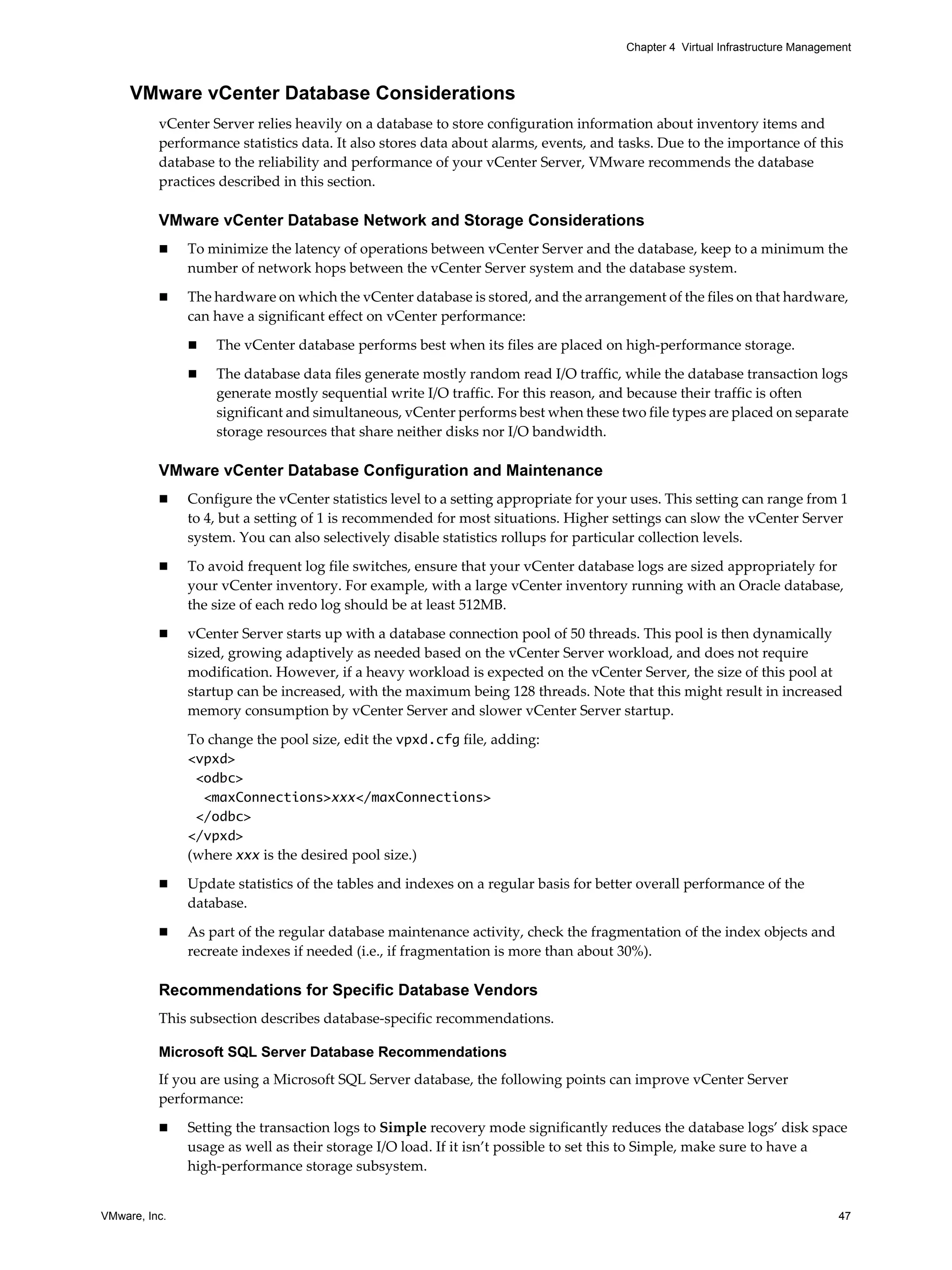 VMware, Inc. 47
Chapter 4 Virtual Infrastructure Management
VMware vCenter Database Considerations
vCenter Server relies heavily on a database to store configuration information about inventory items and
performance statistics data. It also stores data about alarms, events, and tasks. Due to the importance of this
database to the reliability and performance of your vCenter Server, VMware recommends the database
practices described in this section.
VMware vCenter Database Network and Storage Considerations
To minimize the latency of operations between vCenter Server and the database, keep to a minimum the
number of network hops between the vCenter Server system and the database system.
The hardware on which the vCenter database is stored, and the arrangement of the files on that hardware,
can have a significant effect on vCenter performance:
The vCenter database performs best when its files are placed on high-performance storage.
The database data files generate mostly random read I/O traffic, while the database transaction logs
generate mostly sequential write I/O traffic. For this reason, and because their traffic is often
significant and simultaneous, vCenter performs best when these two file types are placed on separate
storage resources that share neither disks nor I/O bandwidth.
VMware vCenter Database Configuration and Maintenance
Configure the vCenter statistics level to a setting appropriate for your uses. This setting can range from 1
to 4, but a setting of 1 is recommended for most situations. Higher settings can slow the vCenter Server
system. You can also selectively disable statistics rollups for particular collection levels.
To avoid frequent log file switches, ensure that your vCenter database logs are sized appropriately for
your vCenter inventory. For example, with a large vCenter inventory running with an Oracle database,
the size of each redo log should be at least 512MB.
vCenter Server starts up with a database connection pool of 50 threads. This pool is then dynamically
sized, growing adaptively as needed based on the vCenter Server workload, and does not require
modification. However, if a heavy workload is expected on the vCenter Server, the size of this pool at
startup can be increased, with the maximum being 128 threads. Note that this might result in increased
memory consumption by vCenter Server and slower vCenter Server startup.
To change the pool size, edit the vpxd.cfg file, adding:
<vpxd>
<odbc>
<maxConnections>xxx</maxConnections>
</odbc>
</vpxd>
(where xxx is the desired pool size.)
Update statistics of the tables and indexes on a regular basis for better overall performance of the
database.
As part of the regular database maintenance activity, check the fragmentation of the index objects and
recreate indexes if needed (i.e., if fragmentation is more than about 30%).
Recommendations for Specific Database Vendors
This subsection describes database-specific recommendations.
Microsoft SQL Server Database Recommendations
If you are using a Microsoft SQL Server database, the following points can improve vCenter Server
performance:
Setting the transaction logs to Simple recovery mode significantly reduces the database logs’ disk space
usage as well as their storage I/O load. If it isn’t possible to set this to Simple, make sure to have a
high-performance storage subsystem.
 