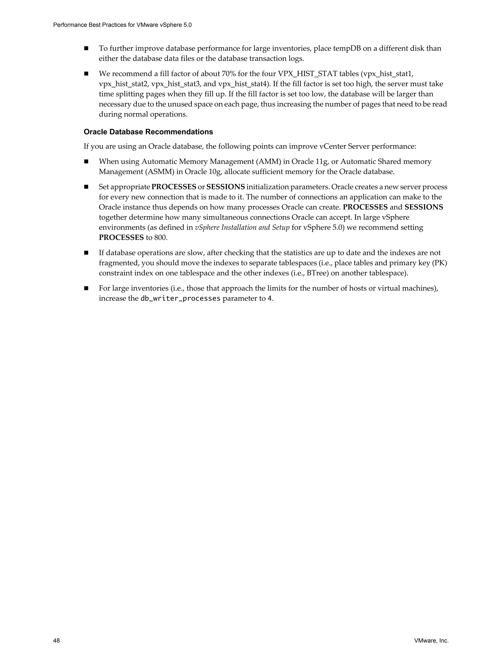 Performance Best Practices for VMware vSphere 5.0
48 VMware, Inc.
To further improve database performance for large inventories, place tempDB on a different disk than
either the database data files or the database transaction logs.
We recommend a fill factor of about 70% for the four VPX_HIST_STAT tables (vpx_hist_stat1,
vpx_hist_stat2, vpx_hist_stat3, and vpx_hist_stat4). If the fill factor is set too high, the server must take
time splitting pages when they fill up. If the fill factor is set too low, the database will be larger than
necessary due to the unused space on each page, thus increasing the number of pages that need to be read
during normal operations.
Oracle Database Recommendations
If you are using an Oracle database, the following points can improve vCenter Server performance:
When using Automatic Memory Management (AMM) in Oracle 11g, or Automatic Shared memory
Management (ASMM) in Oracle 10g, allocate sufficient memory for the Oracle database.
Set appropriate PROCESSES or SESSIONS initialization parameters. Oracle creates a new server process
for every new connection that is made to it. The number of connections an application can make to the
Oracle instance thus depends on how many processes Oracle can create. PROCESSES and SESSIONS
together determine how many simultaneous connections Oracle can accept. In large vSphere
environments (as defined in vSphere Installation and Setup for vSphere 5.0) we recommend setting
PROCESSES to 800.
If database operations are slow, after checking that the statistics are up to date and the indexes are not
fragmented, you should move the indexes to separate tablespaces (i.e., place tables and primary key (PK)
constraint index on one tablespace and the other indexes (i.e., BTree) on another tablespace).
For large inventories (i.e., those that approach the limits for the number of hosts or virtual machines),
increase the db_writer_processes parameter to 4.
 